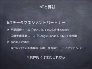 IoTデータマネジメントパートナー
月面探査チーム「HAKUTO」(株式会社ispace) 
国際宇宙開発レース「Google Lunar XPRIZE」中間賞
Kudan Limited 
欧州における拡張現実（AR）技術のリーディングカンパニー
IoTと弊社
※具体的にはまだこれから
 