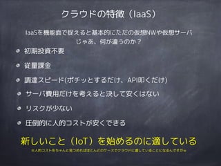 クラウドの特徴（IaaS）
初期投資不要
従量課金
調達スピード(ポチッとするだけ、API叩くだけ)
サーバ費用だけを考えると決して安くはない
リスクが少ない
圧倒的に人的コストが安くできる
新しいこと（IoT）を始めるのに適している 
※人的コストをちゃんと見つめればほとんどのケースでクラウドに適していることになるんですがｗ
IaaSを機能面で捉えると基本的にただの仮想NWや仮想サーバ
じゃあ、何が違うのか？
 