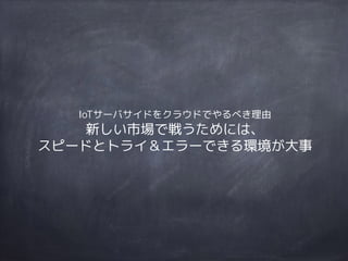 IoTサーバサイドをクラウドでやるべき理由 
新しい市場で戦うためには、
スピードとトライ＆エラーできる環境が大事
 