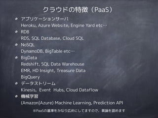 クラウドの特徴（PaaS）
アプリケーションサーバ 
Heroku, Azure Website, Engine Yard etc…
RDB 
RDS, SQL Database, Cloud SQL
NoSQL 
DynamoDB, BigTable etc…
BigData 
Redshift, SQL Data Warehouse 
EMR, HD Insight, Treasure Data 
BigQuery
データストリーム 
Kinesis, Event Hubs, Cloud Dataflow
機械学習 
(Amazon|Azure) Machine Learning, Prediction API
※PaaSの基準をかなり広めにしてますので、異論を認めます
 