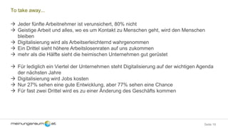 Seite 16
To take away...
 Jeder fünfte Arbeitnehmer ist verunsichert, 80% nicht
 Geistige Arbeit und alles, wo es um Kontakt zu Menschen geht, wird den Menschen
bleiben
 Digitalisierung wird als Arbeitserleichternd wahrgenommen
 Ein Drittel sieht höhere Arbeitslosenraten auf uns zukommen
 mehr als die Hälfte sieht die heimischen Unternehmen gut gerüstet
 Für lediglich ein Viertel der Unternehmen steht Digitalisierung auf der wichtigen Agenda
der nächsten Jahre
 Digitalisierung wird Jobs kosten
 Nur 27% sehen eine gute Entwicklung, aber 77% sehen eine Chance
 Für fast zwei Drittel wird es zu einer Änderung des Geschäfts kommen
 
