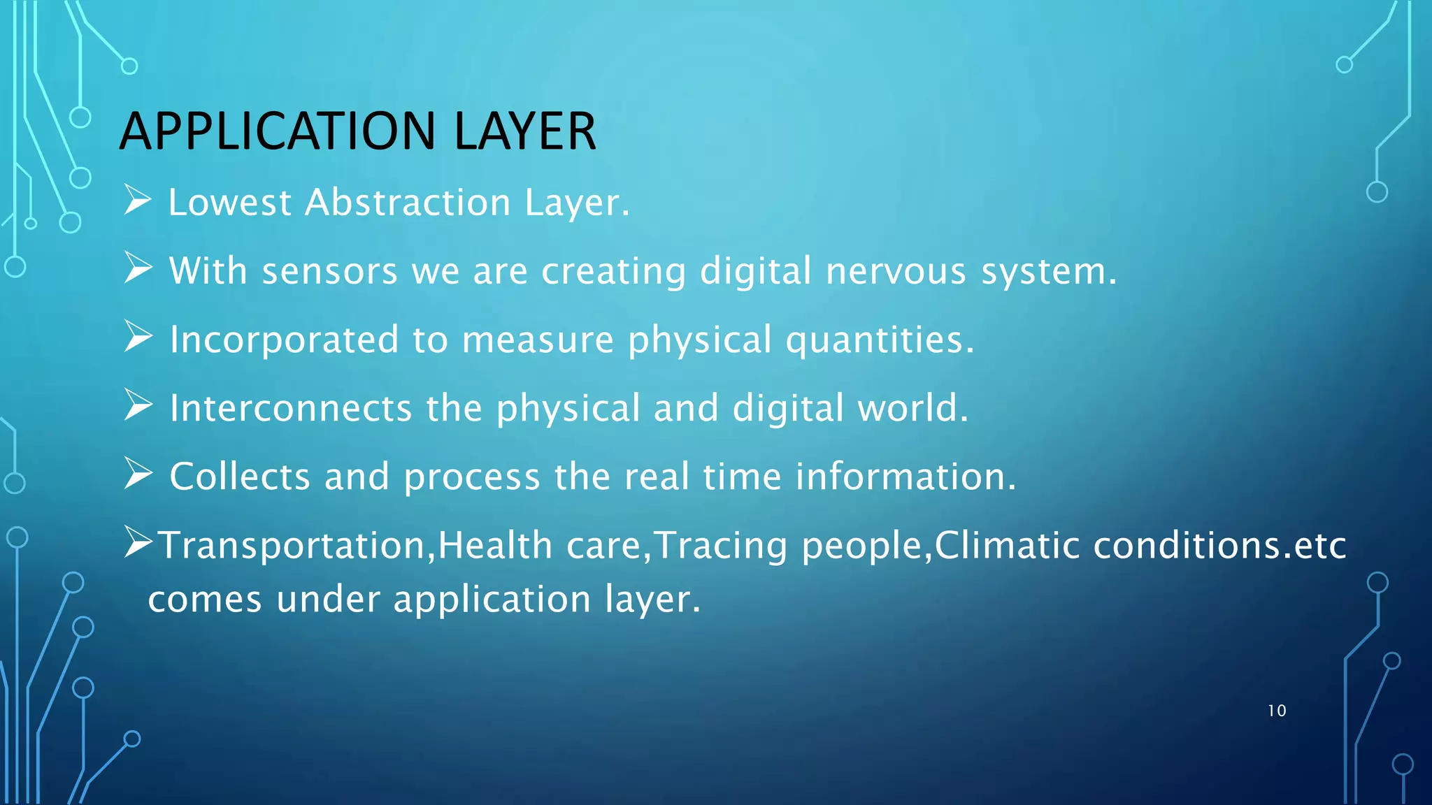  Lowest Abstraction Layer.
 With sensors we are creating digital nervous system.
 Incorporated to measure physical quantities.
 Interconnects the physical and digital world.
 Collects and process the real time information.
Transportation,Health care,Tracing people,Climatic conditions.etc
comes under application layer.
APPLICATION LAYER
10
 