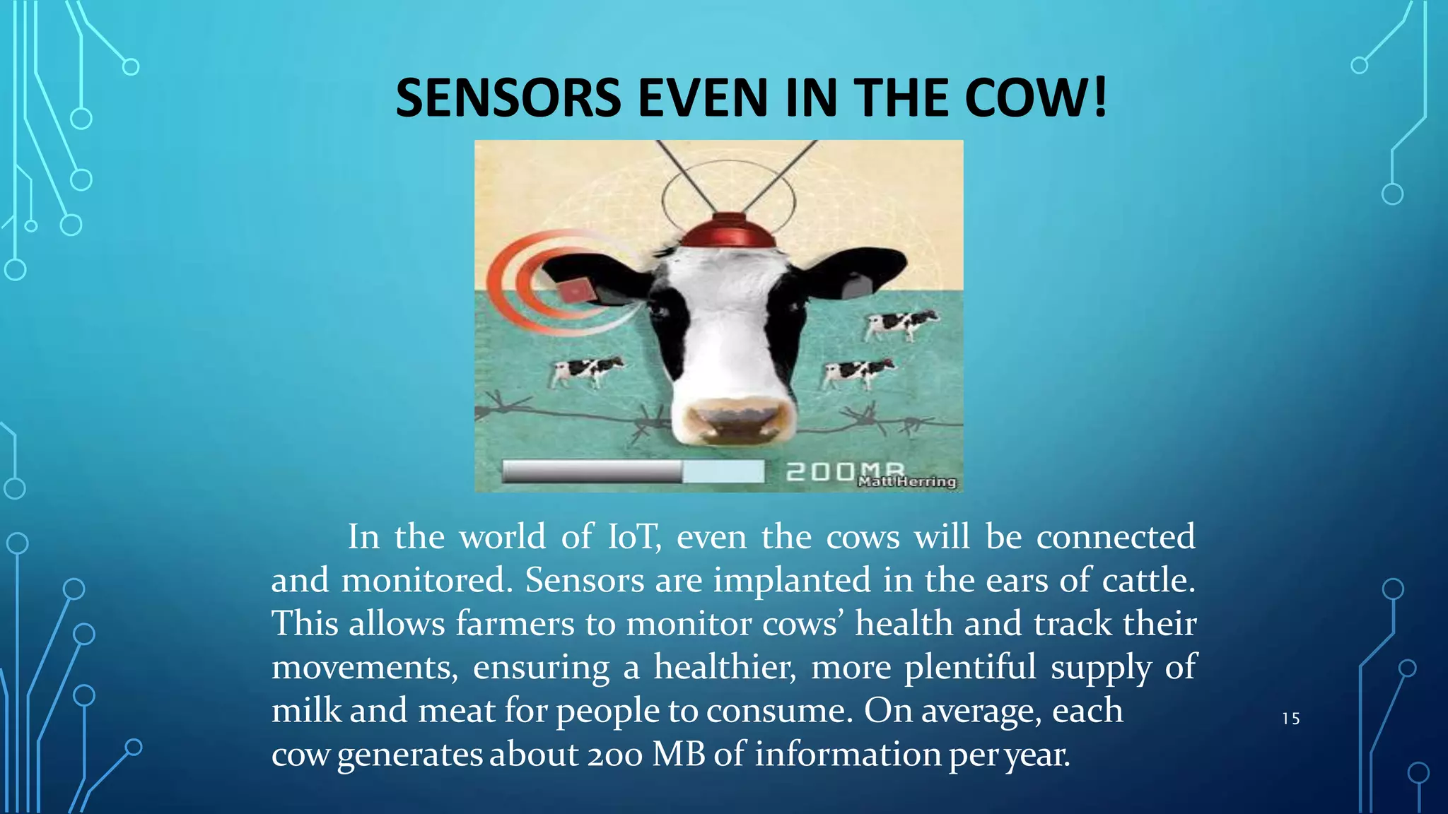 SENSORS EVEN IN THE COW!
In the world of IoT, even the cows will be connected
and monitored. Sensors are implanted in the ears of cattle.
This allows farmers to monitor cows’ health and track their
movements, ensuring a healthier, more plentiful supply of
milk and meat for people to consume. On average, each
cow generates about 200 MB of information peryear.
15
 