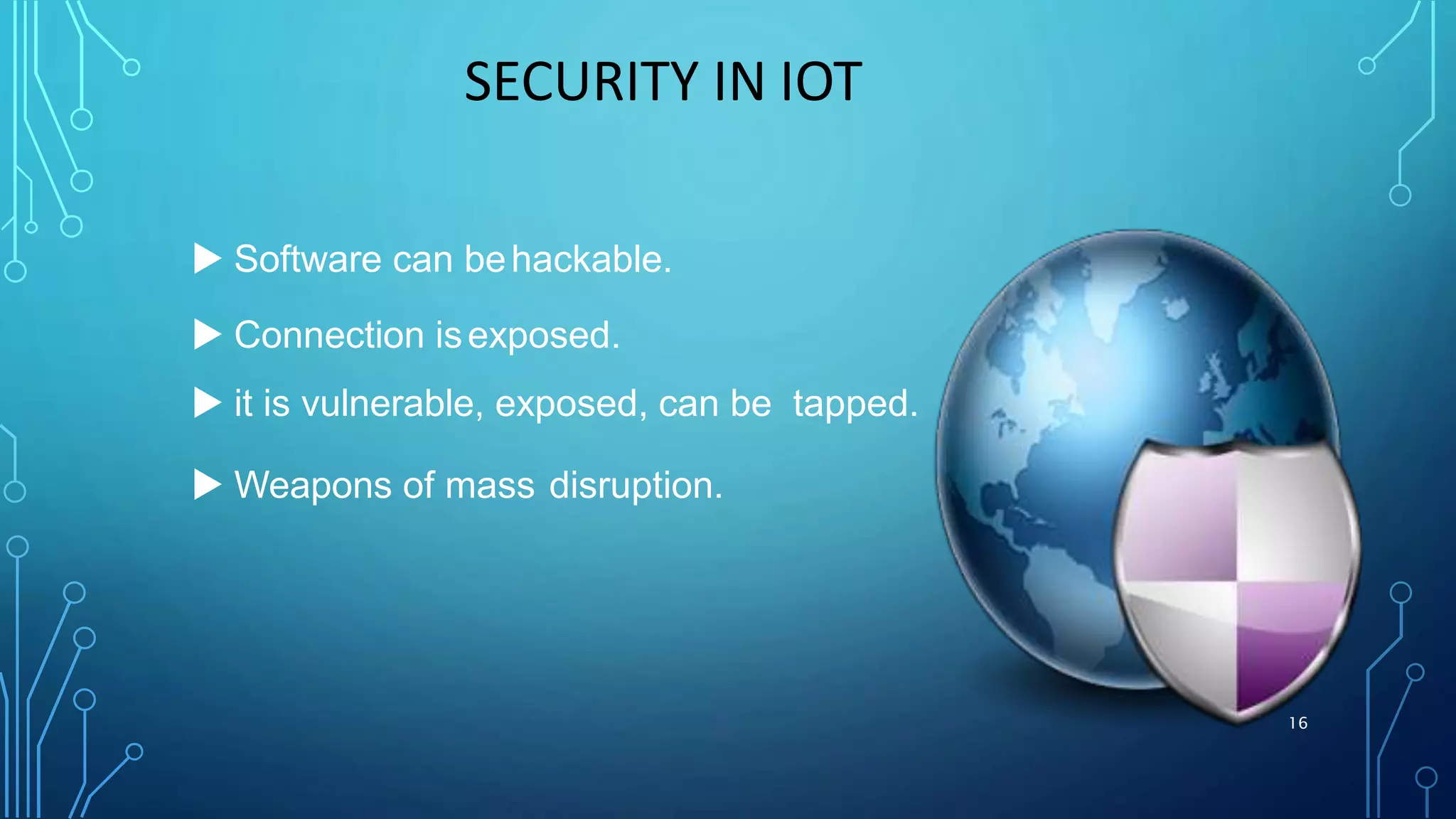 SECURITY IN IOT
 Software can behackable.
 Connection isexposed.
 it is vulnerable, exposed, can be tapped.
 Weapons of mass disruption.
16
 