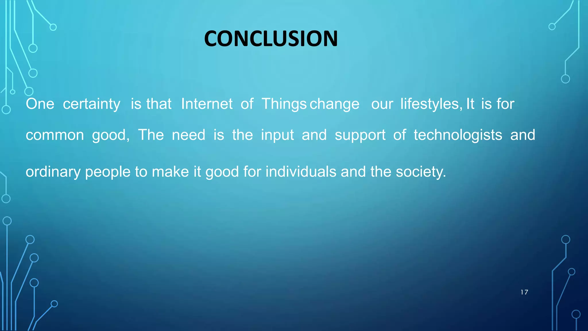 CONCLUSION
One certainty is that Internet of Things change our lifestyles, It is for
common good, The need is the input and support of technologists and
ordinary people to make it good for individuals and the society.
17
 