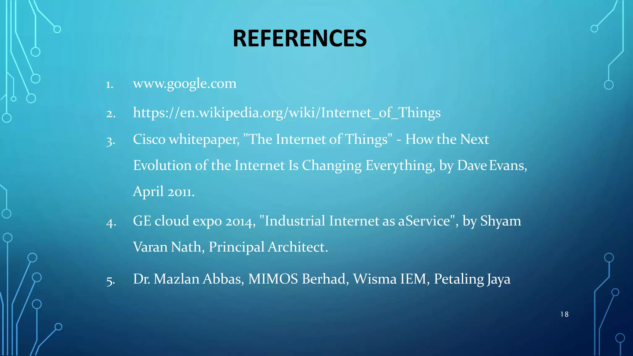 REFERENCES
1. www.google.com
2. https://en.wikipedia.org/wiki/Internet_of_Things
3. Cisco whitepaper, "The Internet of Things" - How the Next
Evolution of the Internet Is Changing Everything, by DaveEvans,
April 2011.
4. GE cloud expo 2014, "Industrial Internet as aService", by Shyam
Varan Nath, Principal Architect.
5. Dr. Mazlan Abbas, MIMOS Berhad, Wisma IEM, Petaling Jaya
18
 