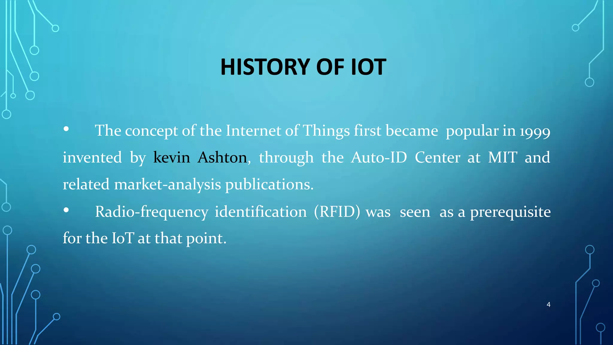 HISTORY OF IOT
• The concept of the Internet of Things first became popular in 1999
invented by kevin Ashton, through the Auto-ID Center at MIT and
related market-analysis publications.
• Radio-frequency identification (RFID) was seen as a prerequisite
for the IoT at that point.
4
 