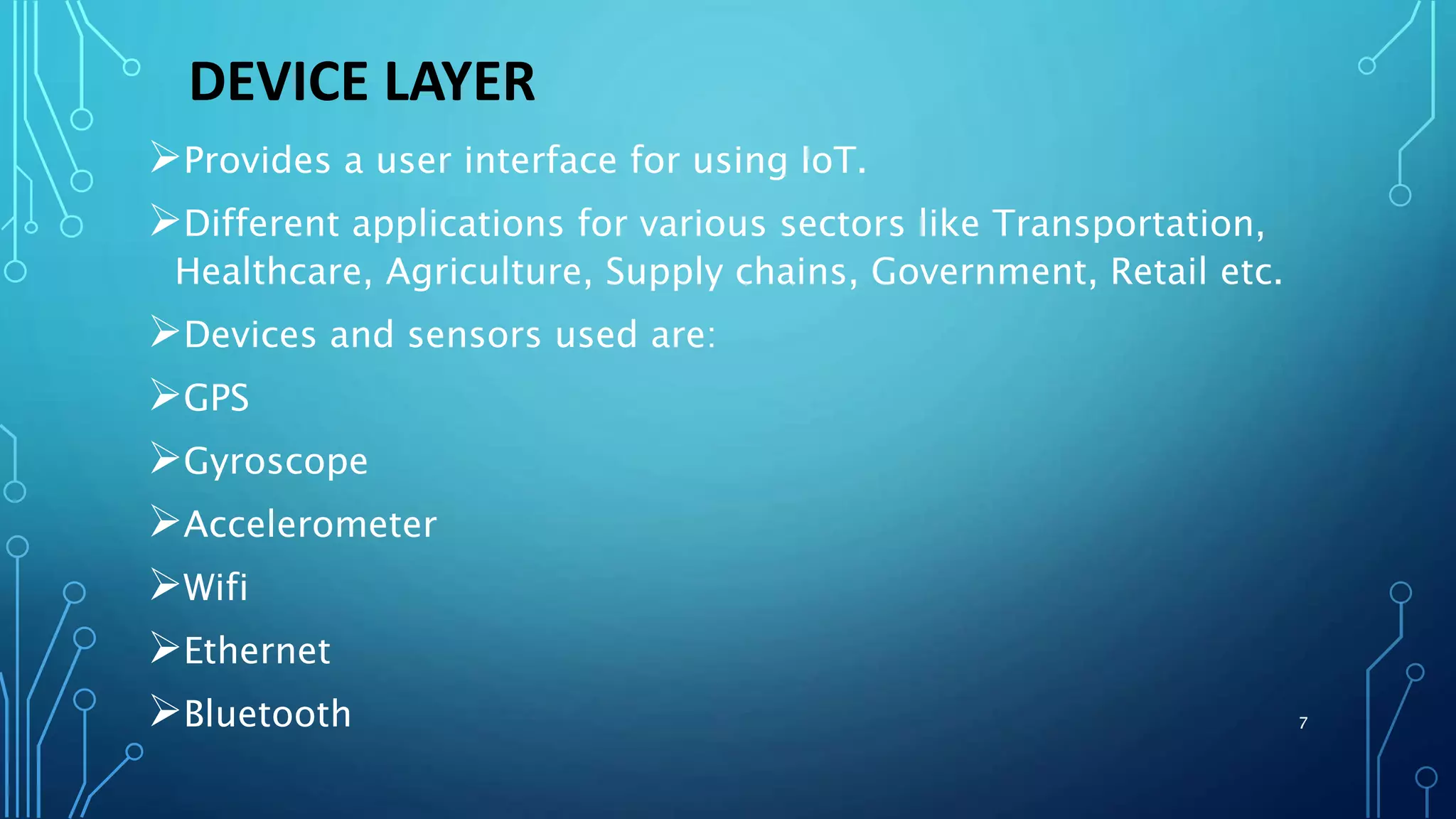 DEVICE LAYER
Provides a user interface for using IoT.
Different applications for various sectors like Transportation,
Healthcare, Agriculture, Supply chains, Government, Retail etc.
Devices and sensors used are:
GPS
Gyroscope
Accelerometer
Wifi
Ethernet
Bluetooth 7
 