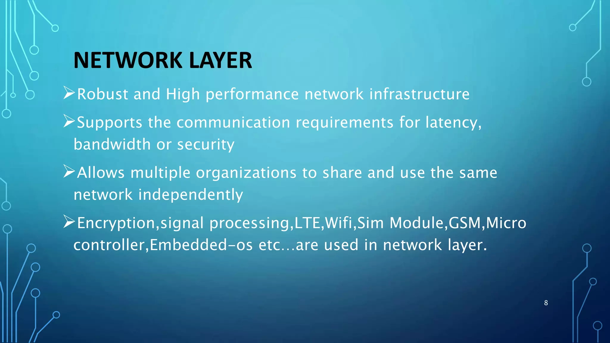 NETWORK LAYER
Robust and High performance network infrastructure
Supports the communication requirements for latency,
bandwidth or security
Allows multiple organizations to share and use the same
network independently
Encryption,signal processing,LTE,Wifi,Sim Module,GSM,Micro
controller,Embedded-os etc…are used in network layer.
8
 