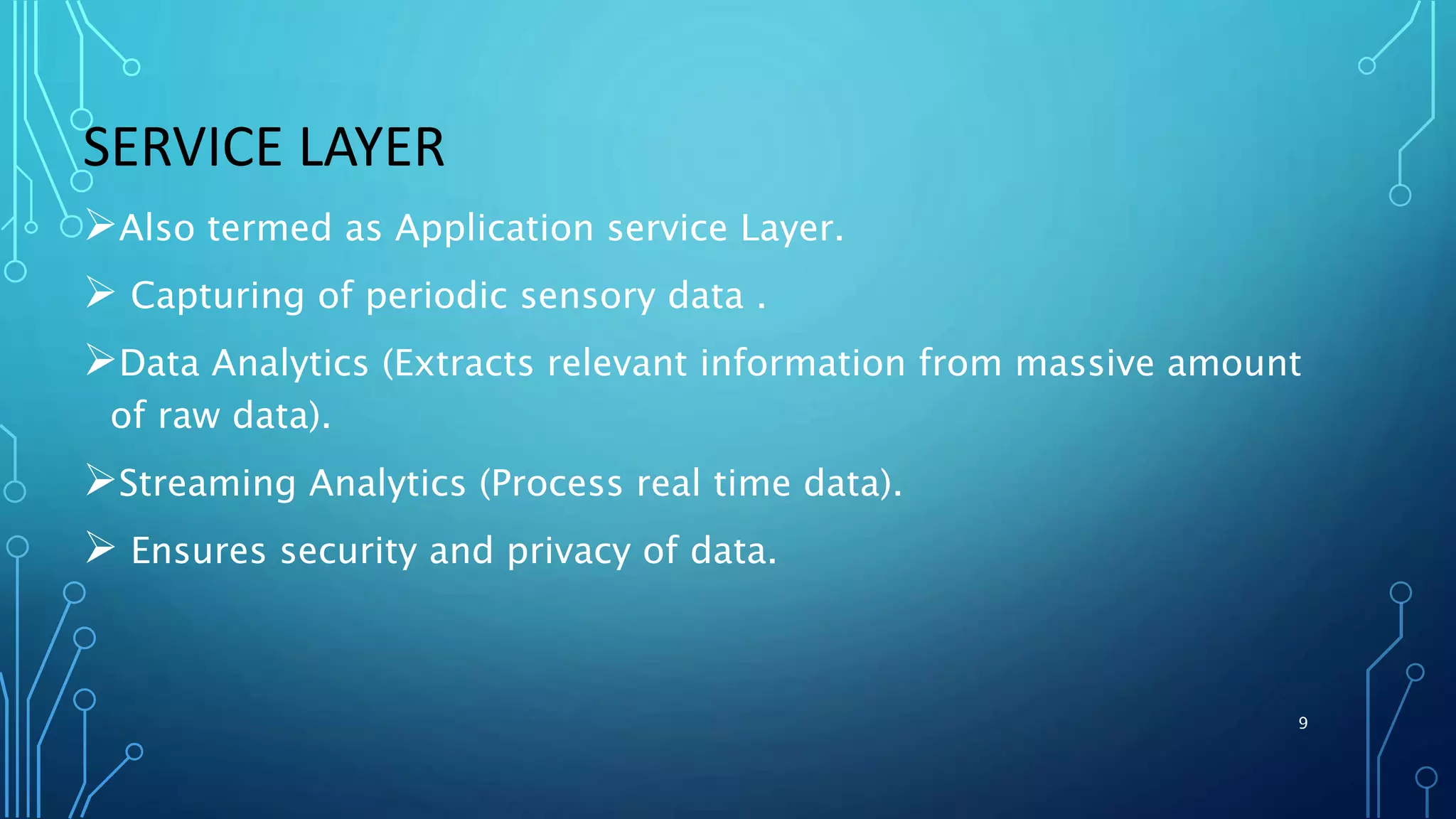 SERVICE LAYER
Also termed as Application service Layer.
 Capturing of periodic sensory data .
Data Analytics (Extracts relevant information from massive amount
of raw data).
Streaming Analytics (Process real time data).
 Ensures security and privacy of data.
9
 