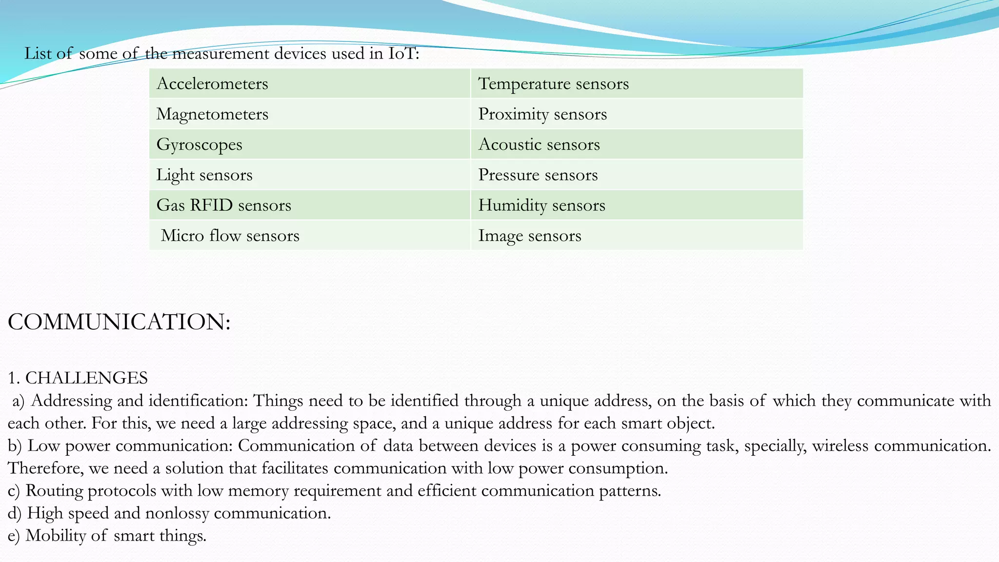 List of some of the measurement devices used in IoT:
Accelerometers Temperature sensors
Magnetometers Proximity sensors
Gyroscopes Acoustic sensors
Light sensors Pressure sensors
Gas RFID sensors Humidity sensors
Micro flow sensors Image sensors
COMMUNICATION:
1. CHALLENGES
a) Addressing and identification: Things need to be identified through a unique address, on the basis of which they communicate with
each other. For this, we need a large addressing space, and a unique address for each smart object.
b) Low power communication: Communication of data between devices is a power consuming task, specially, wireless communication.
Therefore, we need a solution that facilitates communication with low power consumption.
c) Routing protocols with low memory requirement and efficient communication patterns.
d) High speed and nonlossy communication.
e) Mobility of smart things.
 