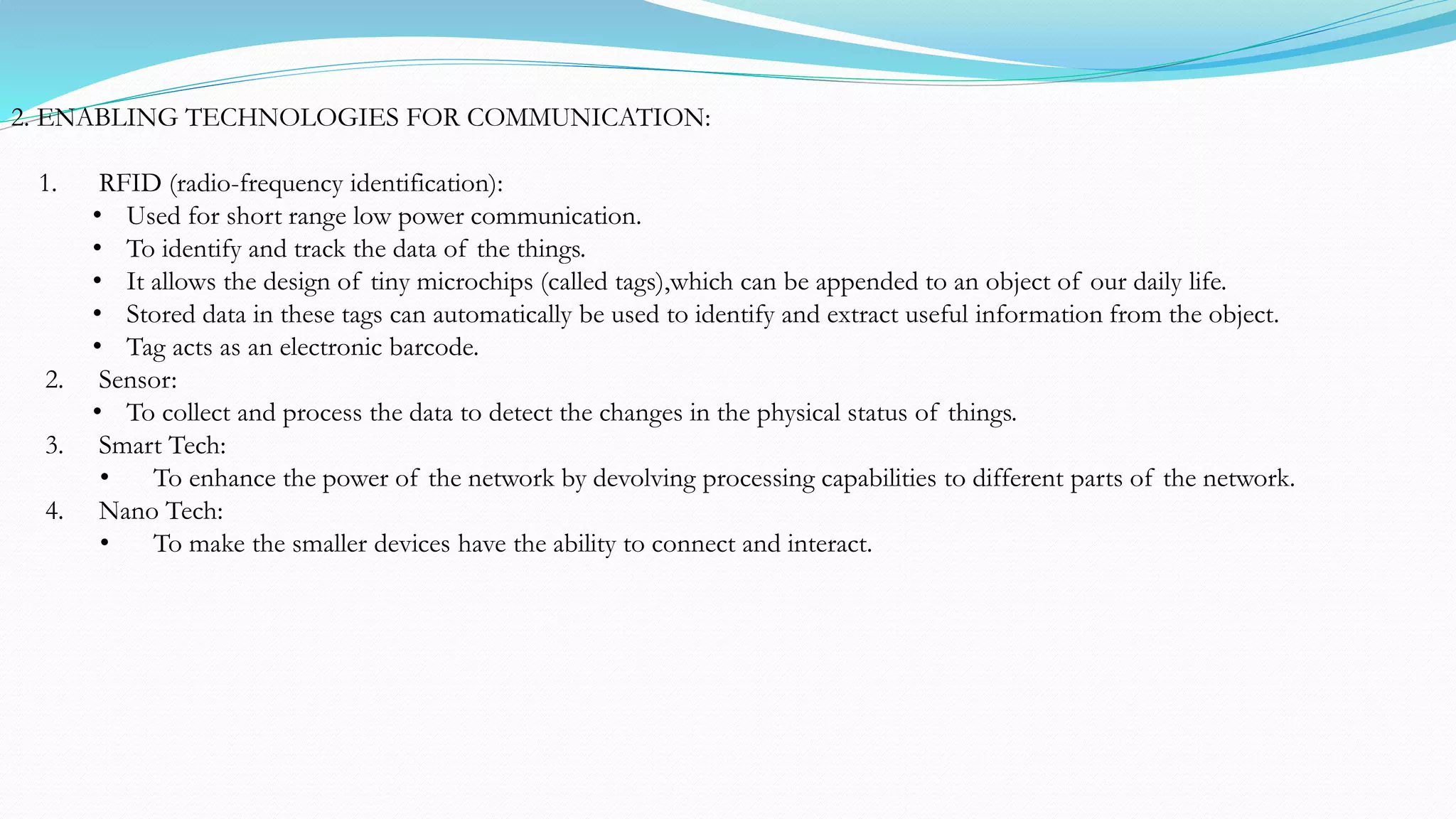 2. ENABLING TECHNOLOGIES FOR COMMUNICATION:
1. RFID (radio-frequency identification):
• Used for short range low power communication.
• To identify and track the data of the things.
• It allows the design of tiny microchips (called tags),which can be appended to an object of our daily life.
• Stored data in these tags can automatically be used to identify and extract useful information from the object.
• Tag acts as an electronic barcode.
2. Sensor:
• To collect and process the data to detect the changes in the physical status of things.
3. Smart Tech:
• To enhance the power of the network by devolving processing capabilities to different parts of the network.
4. Nano Tech:
• To make the smaller devices have the ability to connect and interact.
 