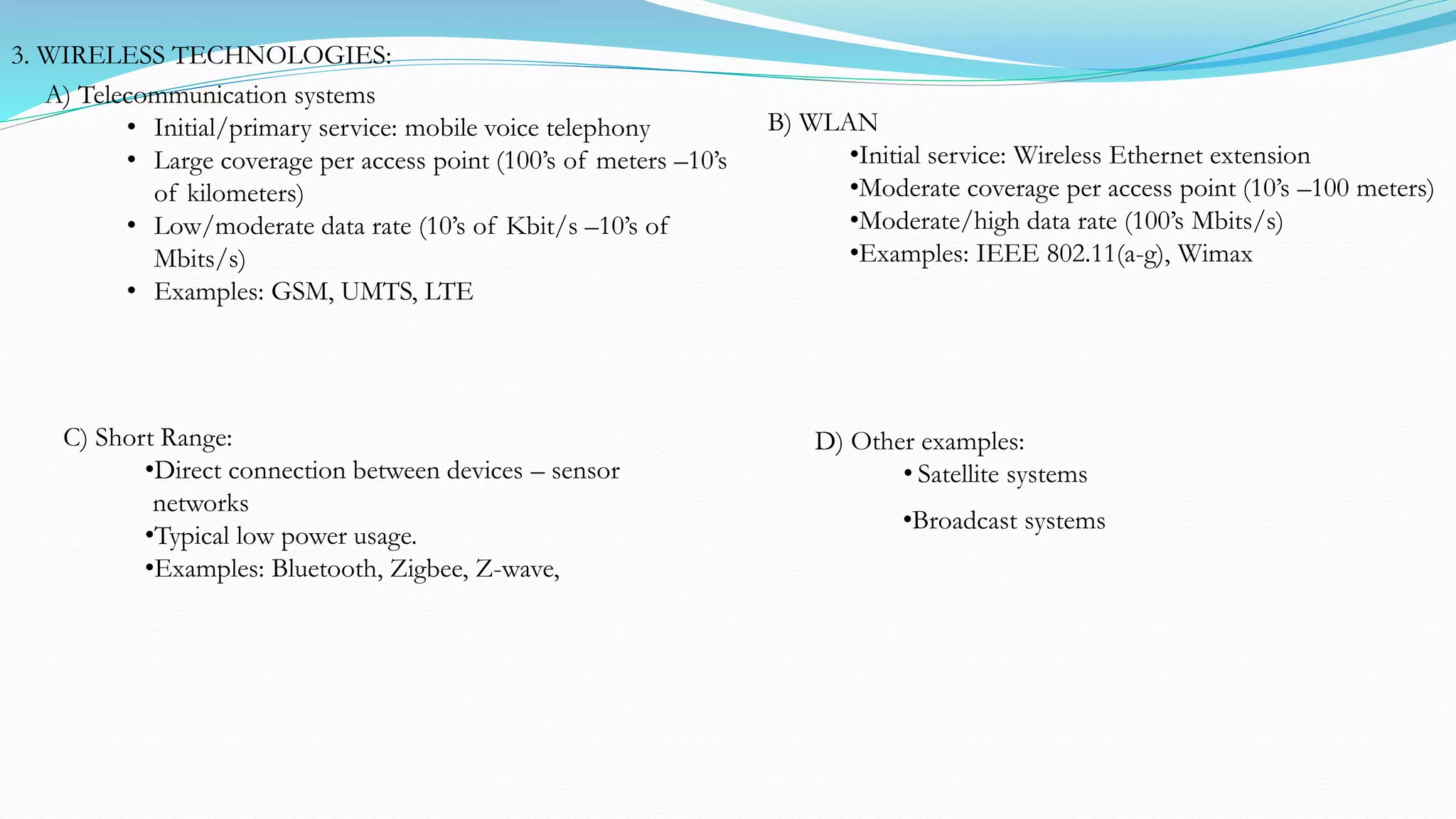 C) Short Range:
•Direct connection between devices – sensor
networks
•Typical low power usage.
•Examples: Bluetooth, Zigbee, Z-wave,
•Broadcast systems
D) Other examples:
• Satellite systems
3. WIRELESS TECHNOLOGIES:
B) WLAN
•Initial service: Wireless Ethernet extension
•Moderate coverage per access point (10’s –100 meters)
•Moderate/high data rate (100’s Mbits/s)
•Examples: IEEE 802.11(a-g), Wimax
A) Telecommunication systems
• Initial/primary service: mobile voice telephony
• Large coverage per access point (100’s of meters –10’s
of kilometers)
• Low/moderate data rate (10’s of Kbit/s –10’s of
Mbits/s)
• Examples: GSM, UMTS, LTE
 