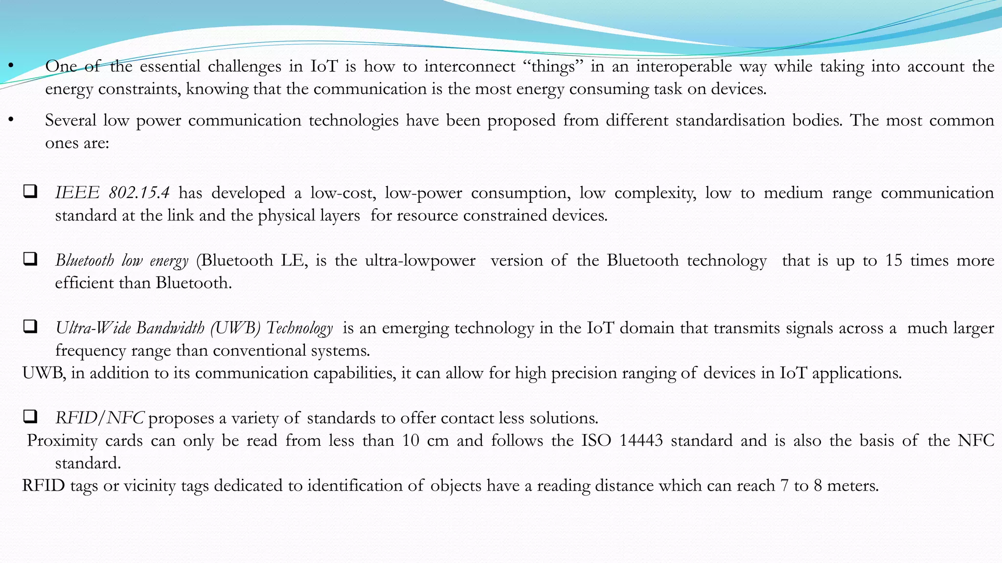  IEEE 802.15.4 has developed a low-cost, low-power consumption, low complexity, low to medium range communication
standard at the link and the physical layers for resource constrained devices.
 Bluetooth low energy (Bluetooth LE, is the ultra-lowpower version of the Bluetooth technology that is up to 15 times more
efficient than Bluetooth.
 Ultra-Wide Bandwidth (UWB) Technology is an emerging technology in the IoT domain that transmits signals across a much larger
frequency range than conventional systems.
UWB, in addition to its communication capabilities, it can allow for high precision ranging of devices in IoT applications.
 RFID/NFC proposes a variety of standards to offer contact less solutions.
Proximity cards can only be read from less than 10 cm and follows the ISO 14443 standard and is also the basis of the NFC
standard.
RFID tags or vicinity tags dedicated to identification of objects have a reading distance which can reach 7 to 8 meters.
• One of the essential challenges in IoT is how to interconnect “things” in an interoperable way while taking into account the
energy constraints, knowing that the communication is the most energy consuming task on devices.
• Several low power communication technologies have been proposed from different standardisation bodies. The most common
ones are:
 