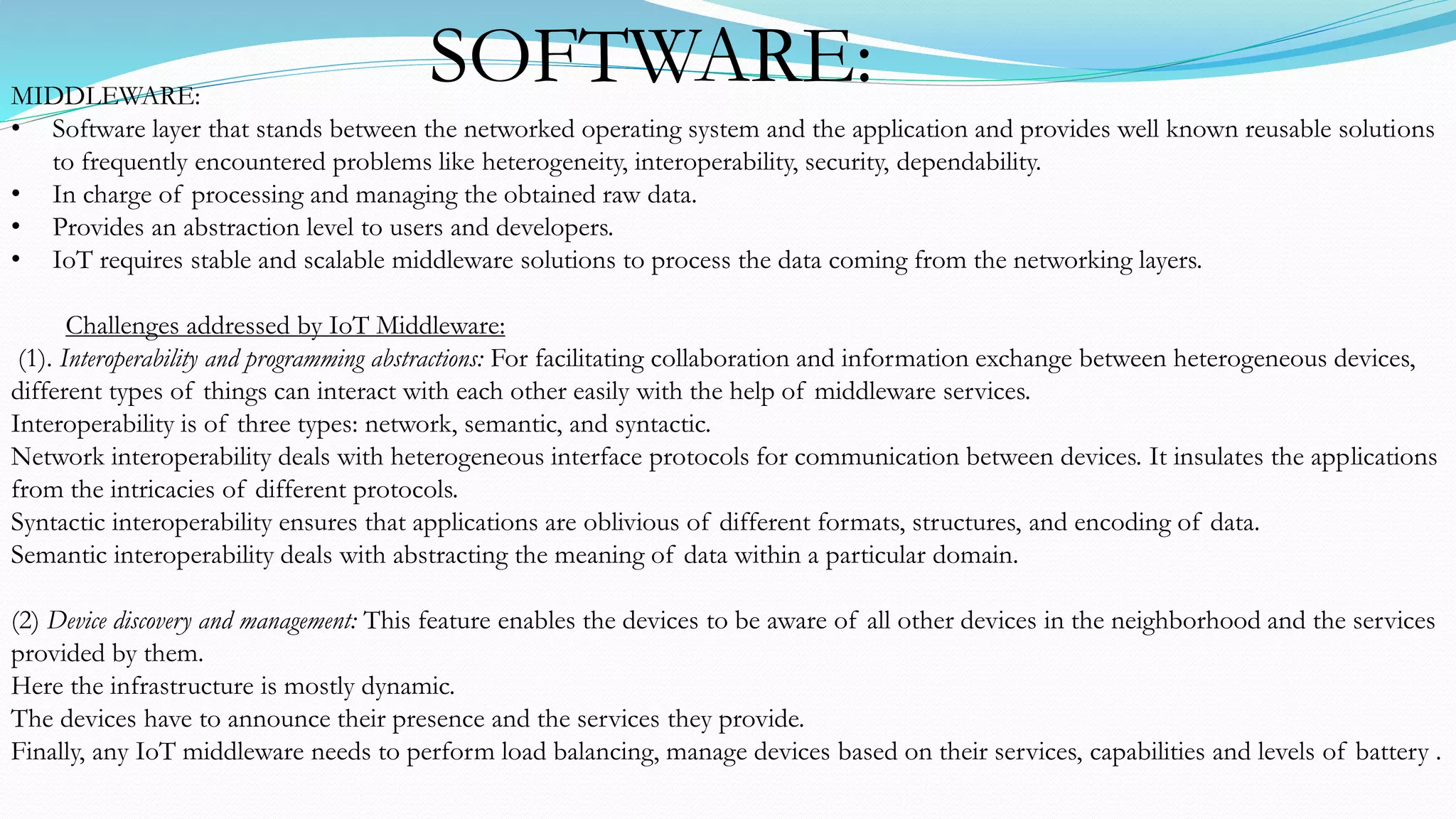 MIDDLEWARE:
• Software layer that stands between the networked operating system and the application and provides well known reusable solutions
to frequently encountered problems like heterogeneity, interoperability, security, dependability.
• In charge of processing and managing the obtained raw data.
• Provides an abstraction level to users and developers.
• IoT requires stable and scalable middleware solutions to process the data coming from the networking layers.
Challenges addressed by IoT Middleware:
(1). Interoperability and programming abstractions: For facilitating collaboration and information exchange between heterogeneous devices,
different types of things can interact with each other easily with the help of middleware services.
Interoperability is of three types: network, semantic, and syntactic.
Network interoperability deals with heterogeneous interface protocols for communication between devices. It insulates the applications
from the intricacies of different protocols.
Syntactic interoperability ensures that applications are oblivious of different formats, structures, and encoding of data.
Semantic interoperability deals with abstracting the meaning of data within a particular domain.
(2) Device discovery and management: This feature enables the devices to be aware of all other devices in the neighborhood and the services
provided by them.
Here the infrastructure is mostly dynamic.
The devices have to announce their presence and the services they provide.
Finally, any IoT middleware needs to perform load balancing, manage devices based on their services, capabilities and levels of battery .
SOFTWARE:
 
