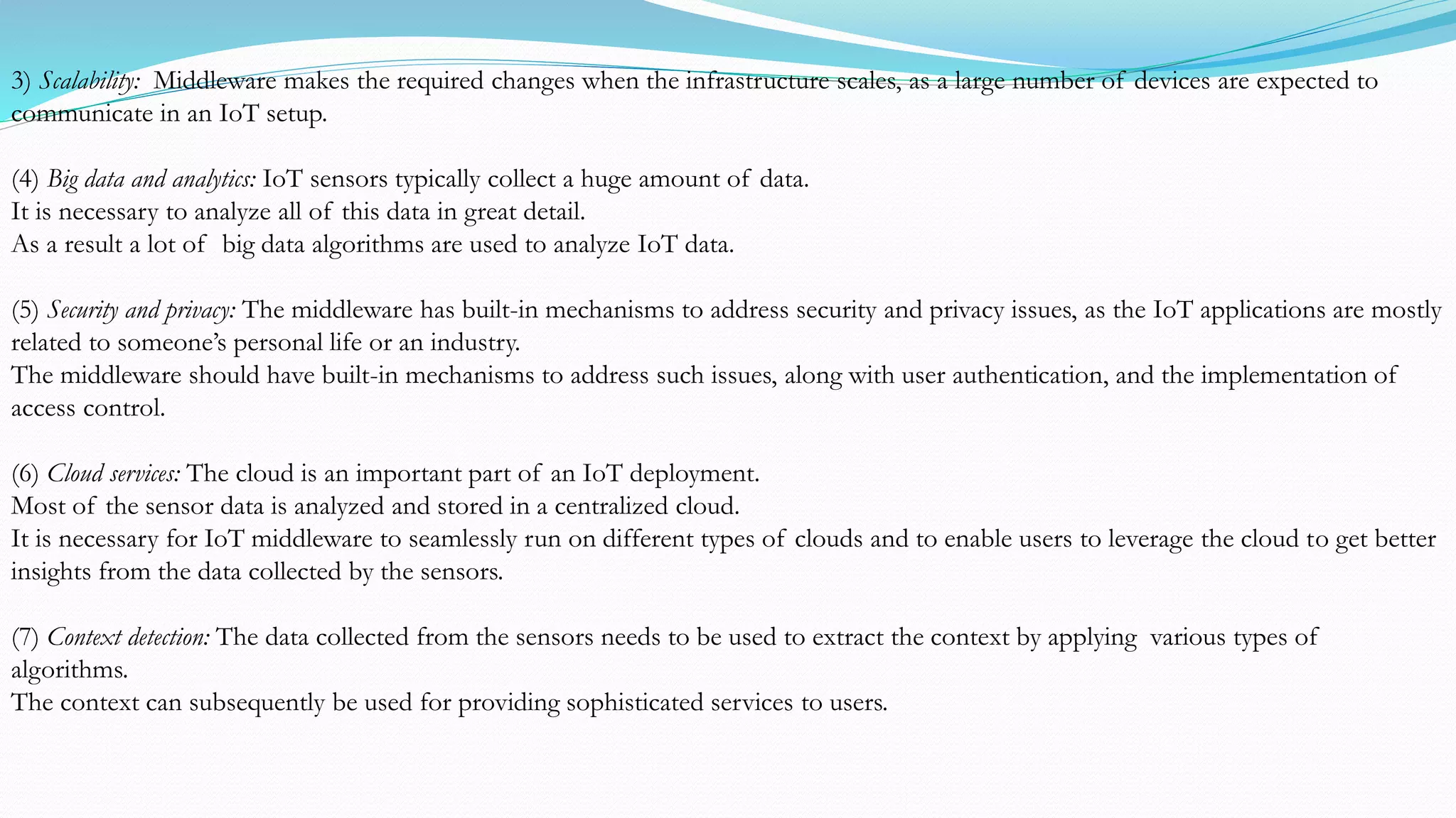 3) Scalability: Middleware makes the required changes when the infrastructure scales, as a large number of devices are expected to
communicate in an IoT setup.
(4) Big data and analytics: IoT sensors typically collect a huge amount of data.
It is necessary to analyze all of this data in great detail.
As a result a lot of big data algorithms are used to analyze IoT data.
(5) Security and privacy: The middleware has built-in mechanisms to address security and privacy issues, as the IoT applications are mostly
related to someone’s personal life or an industry.
The middleware should have built-in mechanisms to address such issues, along with user authentication, and the implementation of
access control.
(6) Cloud services: The cloud is an important part of an IoT deployment.
Most of the sensor data is analyzed and stored in a centralized cloud.
It is necessary for IoT middleware to seamlessly run on different types of clouds and to enable users to leverage the cloud to get better
insights from the data collected by the sensors.
(7) Context detection: The data collected from the sensors needs to be used to extract the context by applying various types of
algorithms.
The context can subsequently be used for providing sophisticated services to users.
 