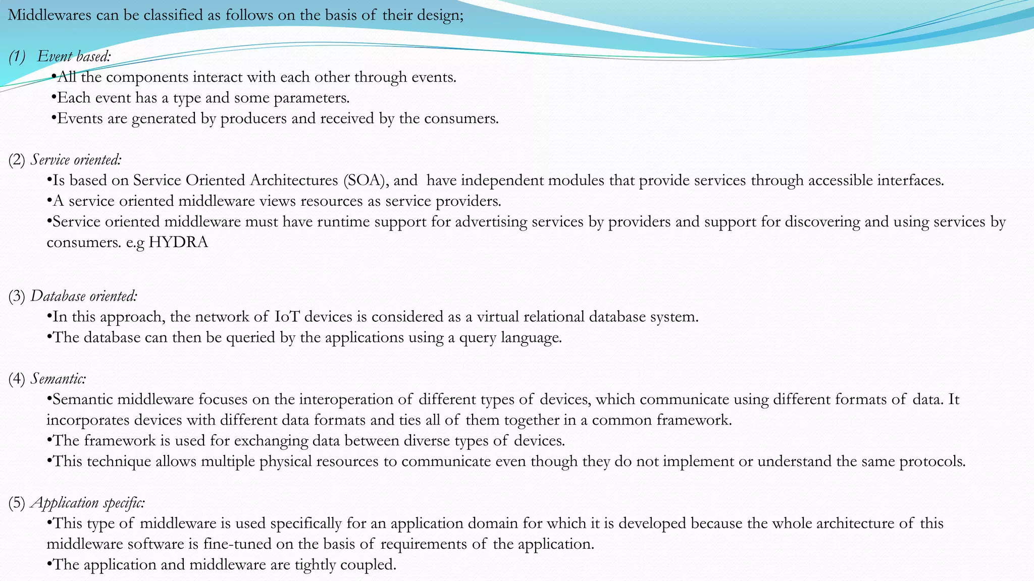(3) Database oriented:
•In this approach, the network of IoT devices is considered as a virtual relational database system.
•The database can then be queried by the applications using a query language.
(4) Semantic:
•Semantic middleware focuses on the interoperation of different types of devices, which communicate using different formats of data. It
incorporates devices with different data formats and ties all of them together in a common framework.
•The framework is used for exchanging data between diverse types of devices.
•This technique allows multiple physical resources to communicate even though they do not implement or understand the same protocols.
(5) Application specific:
•This type of middleware is used specifically for an application domain for which it is developed because the whole architecture of this
middleware software is fine-tuned on the basis of requirements of the application.
•The application and middleware are tightly coupled.
Middlewares can be classified as follows on the basis of their design;
(1) Event based:
•All the components interact with each other through events.
•Each event has a type and some parameters.
•Events are generated by producers and received by the consumers.
(2) Service oriented:
•Is based on Service Oriented Architectures (SOA), and have independent modules that provide services through accessible interfaces.
•A service oriented middleware views resources as service providers.
•Service oriented middleware must have runtime support for advertising services by providers and support for discovering and using services by
consumers. e.g HYDRA
 