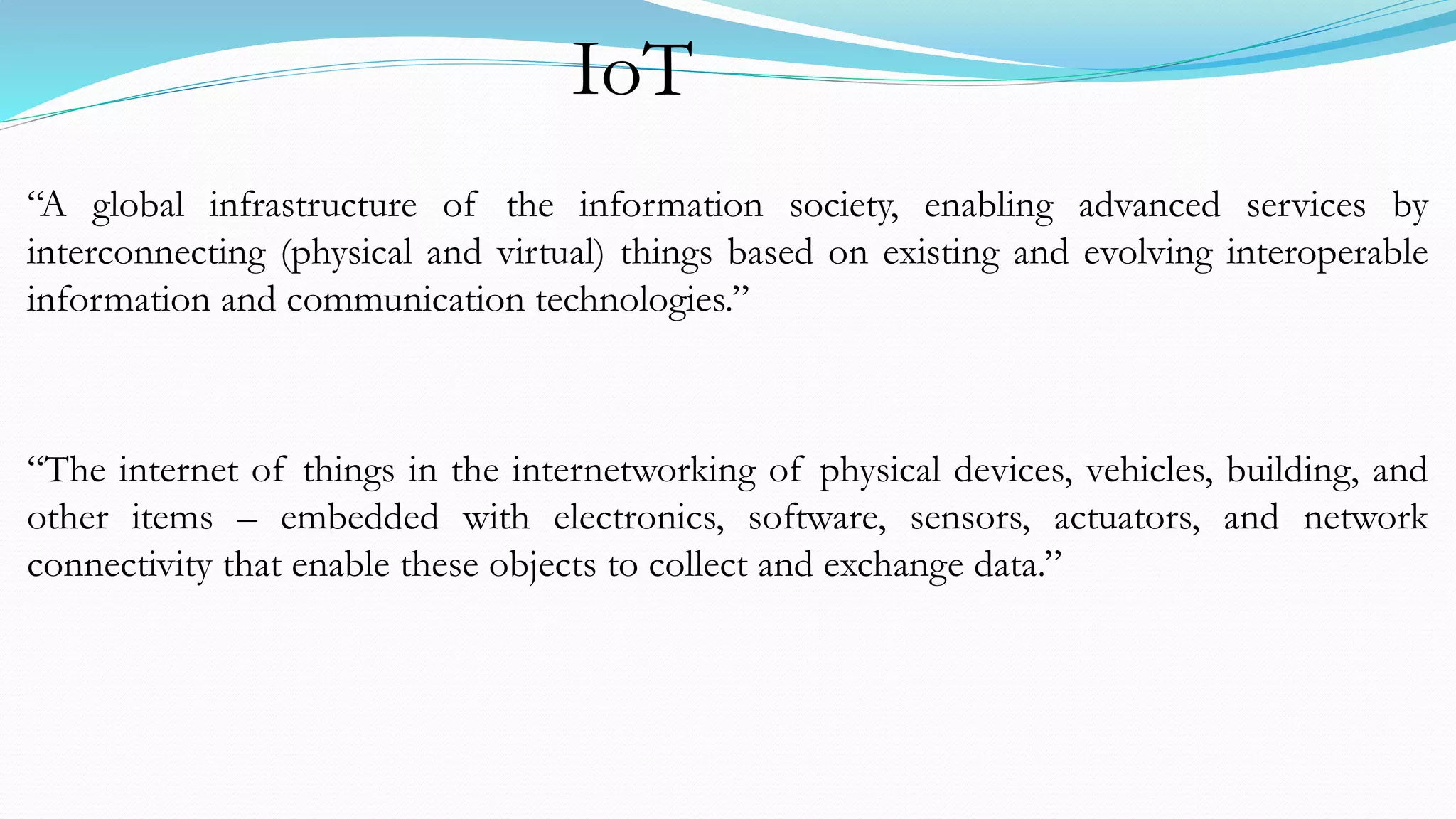 “A global infrastructure of the information society, enabling advanced services by
interconnecting (physical and virtual) things based on existing and evolving interoperable
information and communication technologies.”
“The internet of things in the internetworking of physical devices, vehicles, building, and
other items – embedded with electronics, software, sensors, actuators, and network
connectivity that enable these objects to collect and exchange data.”
IoT
 