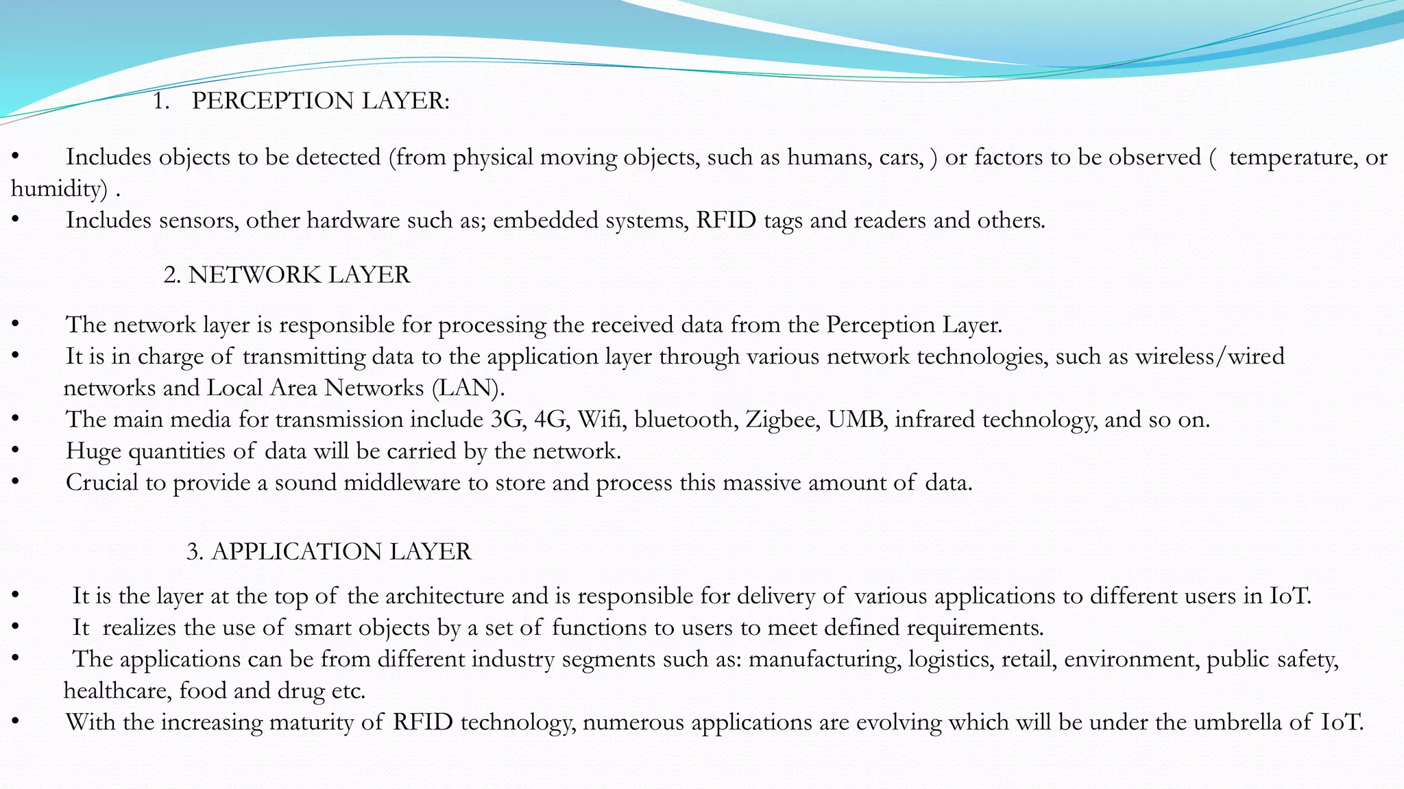 • Includes objects to be detected (from physical moving objects, such as humans, cars, ) or factors to be observed ( temperature, or
humidity) .
• Includes sensors, other hardware such as; embedded systems, RFID tags and readers and others.
1. PERCEPTION LAYER:
• The network layer is responsible for processing the received data from the Perception Layer.
• It is in charge of transmitting data to the application layer through various network technologies, such as wireless/wired
networks and Local Area Networks (LAN).
• The main media for transmission include 3G, 4G, Wifi, bluetooth, Zigbee, UMB, infrared technology, and so on.
• Huge quantities of data will be carried by the network.
• Crucial to provide a sound middleware to store and process this massive amount of data.
2. NETWORK LAYER
3. APPLICATION LAYER
• It is the layer at the top of the architecture and is responsible for delivery of various applications to different users in IoT.
• It realizes the use of smart objects by a set of functions to users to meet defined requirements.
• The applications can be from different industry segments such as: manufacturing, logistics, retail, environment, public safety,
healthcare, food and drug etc.
• With the increasing maturity of RFID technology, numerous applications are evolving which will be under the umbrella of IoT.
 