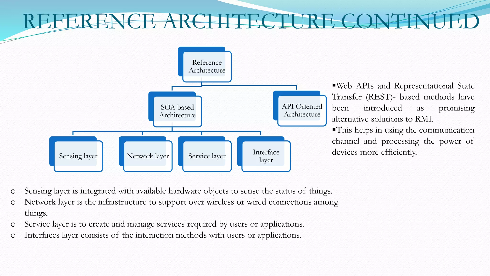 REFERENCE ARCHITECTURE CONTINUED
Reference
Architecture
SOA based
Architecture
Sensing layer Network layer Service layer
Interface
layer
API Oriented
Architecture
o Sensing layer is integrated with available hardware objects to sense the status of things.
o Network layer is the infrastructure to support over wireless or wired connections among
things.
o Service layer is to create and manage services required by users or applications.
o Interfaces layer consists of the interaction methods with users or applications.
Web APIs and Representational State
Transfer (REST)- based methods have
been introduced as promising
alternative solutions to RMI.
This helps in using the communication
channel and processing the power of
devices more efficiently.
 