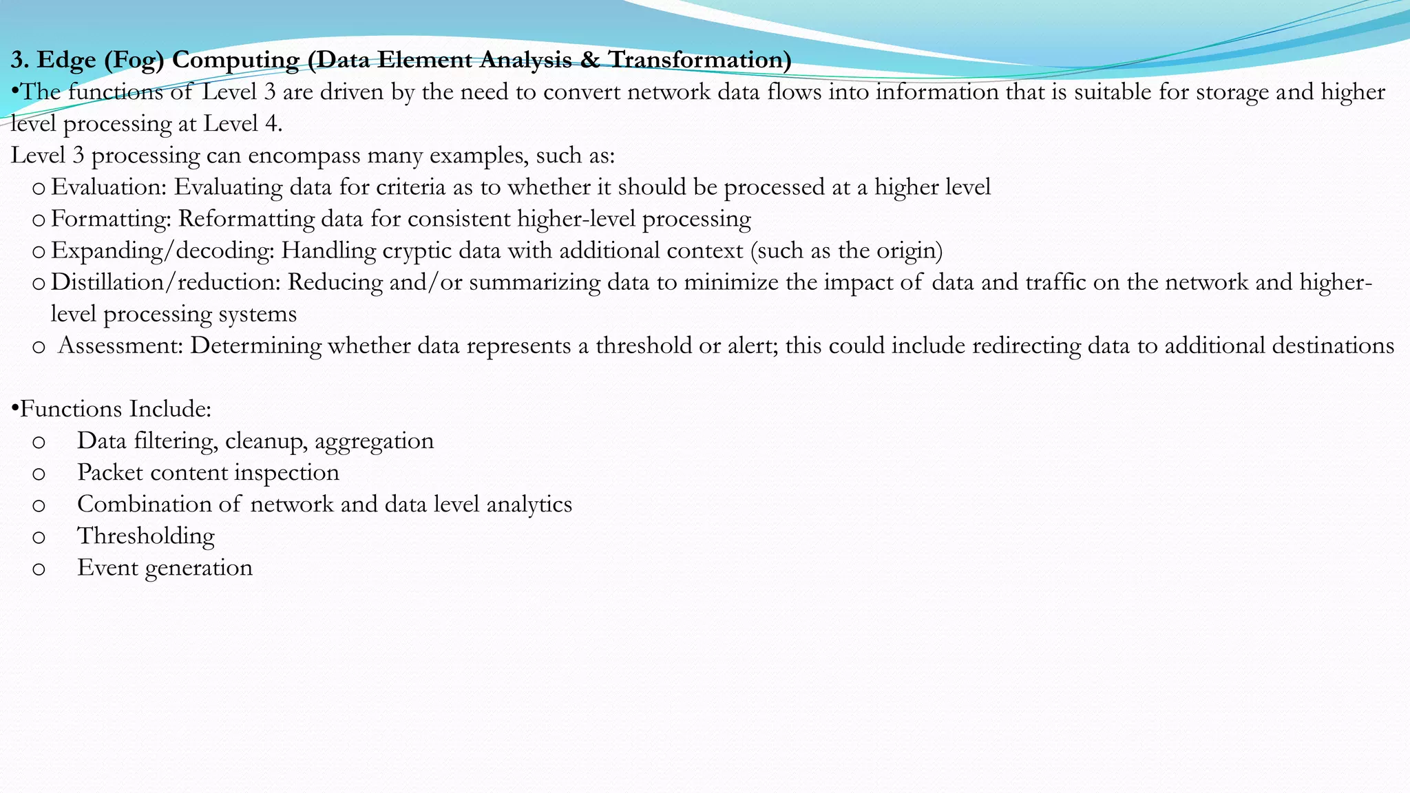 3. Edge (Fog) Computing (Data Element Analysis & Transformation)
•The functions of Level 3 are driven by the need to convert network data flows into information that is suitable for storage and higher
level processing at Level 4.
Level 3 processing can encompass many examples, such as:
o Evaluation: Evaluating data for criteria as to whether it should be processed at a higher level
o Formatting: Reformatting data for consistent higher-level processing
o Expanding/decoding: Handling cryptic data with additional context (such as the origin)
o Distillation/reduction: Reducing and/or summarizing data to minimize the impact of data and traffic on the network and higher-
level processing systems
o Assessment: Determining whether data represents a threshold or alert; this could include redirecting data to additional destinations
•Functions Include:
o Data filtering, cleanup, aggregation
o Packet content inspection
o Combination of network and data level analytics
o Thresholding
o Event generation
 