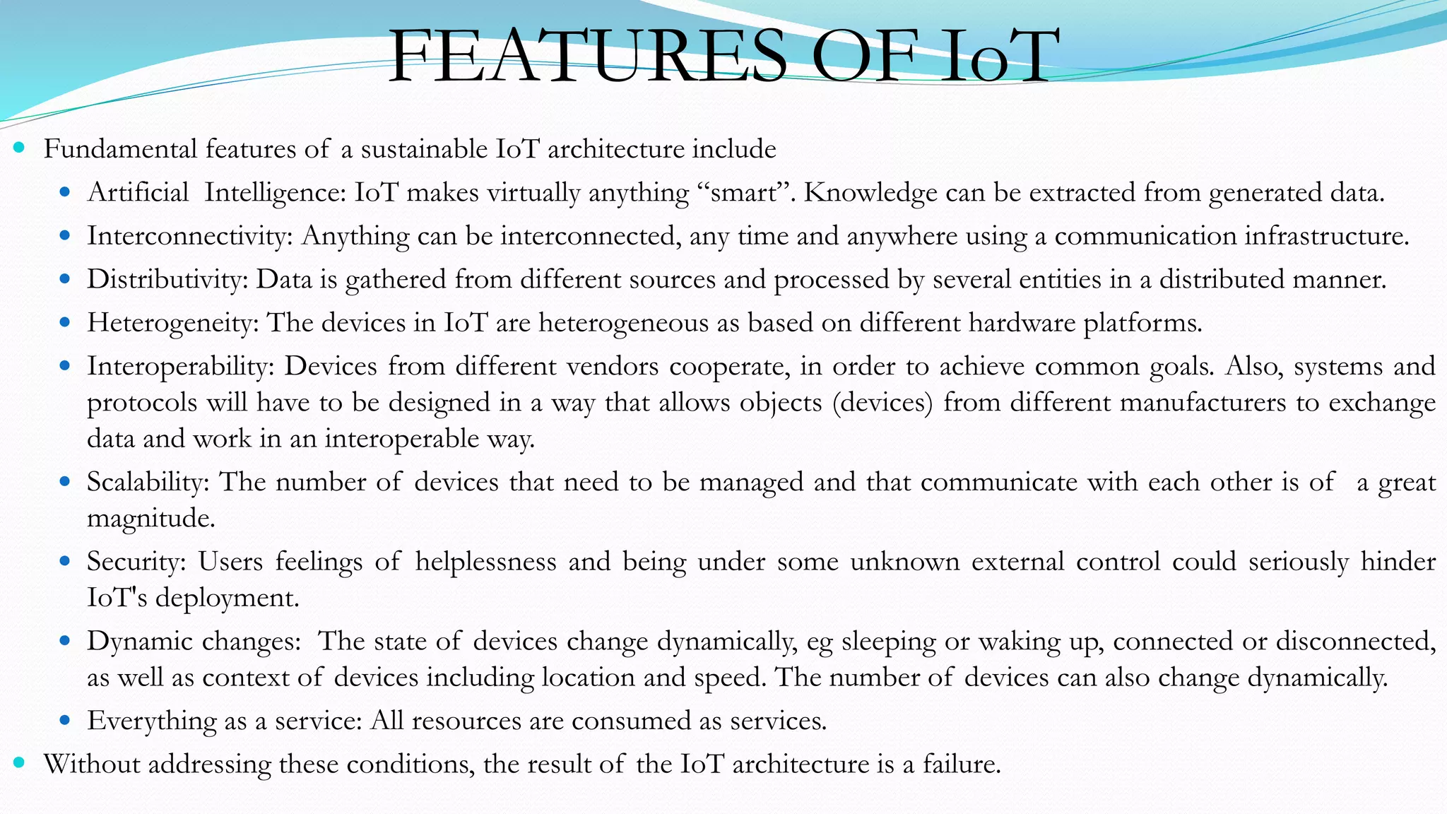 FEATURES OF IoT
 Fundamental features of a sustainable IoT architecture include
 Artificial Intelligence: IoT makes virtually anything “smart”. Knowledge can be extracted from generated data.
 Interconnectivity: Anything can be interconnected, any time and anywhere using a communication infrastructure.
 Distributivity: Data is gathered from different sources and processed by several entities in a distributed manner.
 Heterogeneity: The devices in IoT are heterogeneous as based on different hardware platforms.
 Interoperability: Devices from different vendors cooperate, in order to achieve common goals. Also, systems and
protocols will have to be designed in a way that allows objects (devices) from different manufacturers to exchange
data and work in an interoperable way.
 Scalability: The number of devices that need to be managed and that communicate with each other is of a great
magnitude.
 Security: Users feelings of helplessness and being under some unknown external control could seriously hinder
IoT's deployment.
 Dynamic changes: The state of devices change dynamically, eg sleeping or waking up, connected or disconnected,
as well as context of devices including location and speed. The number of devices can also change dynamically.
 Everything as a service: All resources are consumed as services.
 Without addressing these conditions, the result of the IoT architecture is a failure.
 
