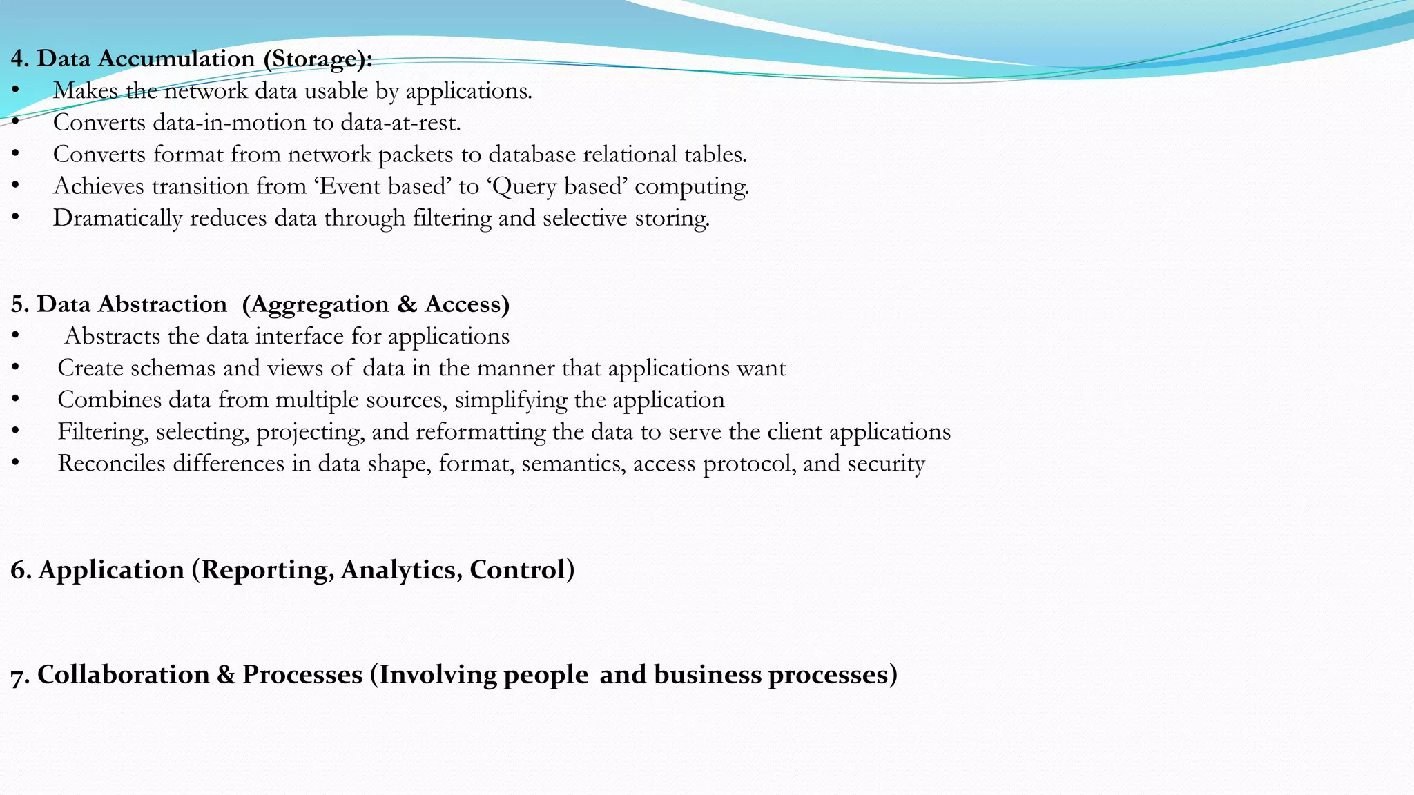 4. Data Accumulation (Storage):
• Makes the network data usable by applications.
• Converts data-in-motion to data-at-rest.
• Converts format from network packets to database relational tables.
• Achieves transition from ‘Event based’ to ‘Query based’ computing.
• Dramatically reduces data through filtering and selective storing.
5. Data Abstraction (Aggregation & Access)
• Abstracts the data interface for applications
• Create schemas and views of data in the manner that applications want
• Combines data from multiple sources, simplifying the application
• Filtering, selecting, projecting, and reformatting the data to serve the client applications
• Reconciles differences in data shape, format, semantics, access protocol, and security
6. Application (Reporting, Analytics, Control)
7. Collaboration & Processes (Involving people and business processes)
 