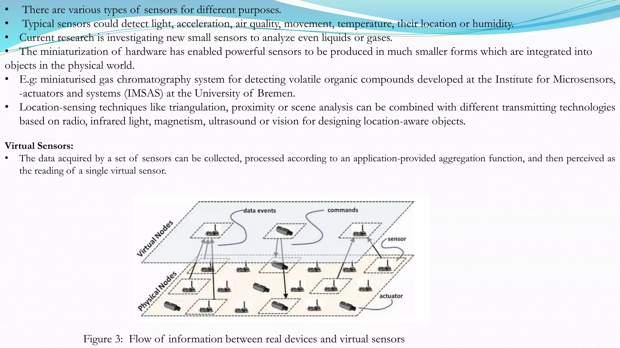 Virtual Sensors:
• The data acquired by a set of sensors can be collected, processed according to an application-provided aggregation function, and then perceived as
the reading of a single virtual sensor.
Figure 3: Flow of information between real devices and virtual sensors
• There are various types of sensors for different purposes.
• Typical sensors could detect light, acceleration, air quality, movement, temperature, their location or humidity.
• Current research is investigating new small sensors to analyze even liquids or gases.
• The miniaturization of hardware has enabled powerful sensors to be produced in much smaller forms which are integrated into
objects in the physical world.
• E.g: miniaturised gas chromatography system for detecting volatile organic compounds developed at the Institute for Microsensors,
-actuators and systems (IMSAS) at the University of Bremen.
• Location-sensing techniques like triangulation, proximity or scene analysis can be combined with different transmitting technologies
based on radio, infrared light, magnetism, ultrasound or vision for designing location-aware objects.
 
