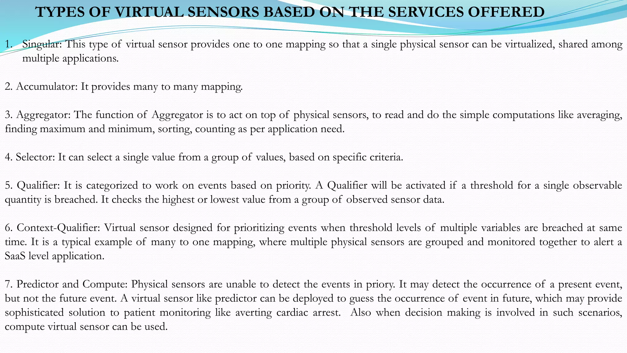 1. Singular: This type of virtual sensor provides one to one mapping so that a single physical sensor can be virtualized, shared among
multiple applications.
2. Accumulator: It provides many to many mapping.
3. Aggregator: The function of Aggregator is to act on top of physical sensors, to read and do the simple computations like averaging,
finding maximum and minimum, sorting, counting as per application need.
4. Selector: It can select a single value from a group of values, based on specific criteria.
5. Qualifier: It is categorized to work on events based on priority. A Qualifier will be activated if a threshold for a single observable
quantity is breached. It checks the highest or lowest value from a group of observed sensor data.
6. Context-Qualifier: Virtual sensor designed for prioritizing events when threshold levels of multiple variables are breached at same
time. It is a typical example of many to one mapping, where multiple physical sensors are grouped and monitored together to alert a
SaaS level application.
7. Predictor and Compute: Physical sensors are unable to detect the events in priory. It may detect the occurrence of a present event,
but not the future event. A virtual sensor like predictor can be deployed to guess the occurrence of event in future, which may provide
sophisticated solution to patient monitoring like averting cardiac arrest. Also when decision making is involved in such scenarios,
compute virtual sensor can be used.
TYPES OF VIRTUAL SENSORS BASED ON THE SERVICES OFFERED
 