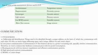 List of some of the measurement devices used in IoT:
Accelerometers Temperature sensors
Magnetometers Proximity sensors
Gyroscopes Acoustic sensors
Light sensors Pressure sensors
Gas RFID sensors Humidity sensors
Micro flow sensors Image sensors
COMMUNICATION:
1. CHALLENGES
a) Addressing and identification: Things need to be identified through a unique address, on the basis of which they communicate with
each other. For this, we need a large addressing space, and a unique address for each smart object.
b) Low power communication: Communication of data between devices is a power consuming task, specially, wireless communication.
Therefore, we need a solution that facilitates communication with low power consumption.
c) Routing protocols with low memory requirement and efficient communication patterns.
d) High speed and nonlossy communication.
e) Mobility of smart things.
 