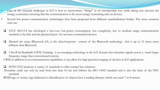  IEEE 802.15.4 has developed a low-cost, low-power consumption, low complexity, low to medium range communication
standard at the link and the physical layers for resource constrained devices.
 Bluetooth low energy (Bluetooth LE, is the ultra-lowpower version of the Bluetooth technology that is up to 15 times more
efficient than Bluetooth.
 Ultra-Wide Bandwidth (UWB) Technology is an emerging technology in the IoT domain that transmits signals across a much larger
frequency range than conventional systems.
UWB, in addition to its communication capabilities, it can allow for high precision ranging of devices in IoT applications.
 RFID/NFC proposes a variety of standards to offer contact less solutions.
Proximity cards can only be read from less than 10 cm and follows the ISO 14443 standard and is also the basis of the NFC
standard.
RFID tags or vicinity tags dedicated to identification of objects have a reading distance which can reach 7 to 8 meters.
• One of the essential challenges in IoT is how to interconnect “things” in an interoperable way while taking into account the
energy constraints, knowing that the communication is the most energy consuming task on devices.
• Several low power communication technologies have been proposed from different standardisation bodies. The most common
ones are:
 