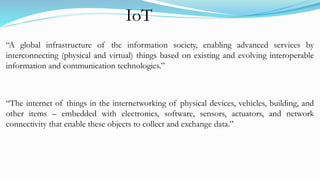 “A global infrastructure of the information society, enabling advanced services by
interconnecting (physical and virtual) things based on existing and evolving interoperable
information and communication technologies.”
“The internet of things in the internetworking of physical devices, vehicles, building, and
other items – embedded with electronics, software, sensors, actuators, and network
connectivity that enable these objects to collect and exchange data.”
IoT
 