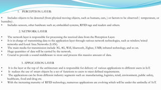 • Includes objects to be detected (from physical moving objects, such as humans, cars, ) or factors to be observed ( temperature, or
humidity) .
• Includes sensors, other hardware such as; embedded systems, RFID tags and readers and others.
1. PERCEPTION LAYER:
• The network layer is responsible for processing the received data from the Perception Layer.
• It is in charge of transmitting data to the application layer through various network technologies, such as wireless/wired
networks and Local Area Networks (LAN).
• The main media for transmission include 3G, 4G, Wifi, bluetooth, Zigbee, UMB, infrared technology, and so on.
• Huge quantities of data will be carried by the network.
• Crucial to provide a sound middleware to store and process this massive amount of data.
2. NETWORK LAYER
3. APPLICATION LAYER
• It is the layer at the top of the architecture and is responsible for delivery of various applications to different users in IoT.
• It realizes the use of smart objects by a set of functions to users to meet defined requirements.
• The applications can be from different industry segments such as: manufacturing, logistics, retail, environment, public safety,
healthcare, food and drug etc.
• With the increasing maturity of RFID technology, numerous applications are evolving which will be under the umbrella of IoT.
 