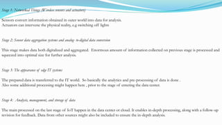 Stage 1: Networked Things (Wireless sensors and actuators)
Sensors convert information obtained in outer world into data for analysis.
Actuators can intervene the physical reality, e.g switching off lights
Stage 2: Sensor data aggregation systems and analog- to-digital data conversion
This stage makes data both digitalized and aggregated. Enormous amount of information collected on previous stage is processed and
squeezed into optimal size for further analysis.
Stage 3: The appearance of edge IT systems
The prepared data is transferred to the IT world. So basically the analytics and pre-processing of data is done .
Also some additional processing might happen here , prior to the stage of entering the data center.
Stage 4: Analysis, management, and storage of data
The main processed on the last stage of IoT happen in the data center or cloud. It enables in-depth processing, along with a follow-up
revision for feedback. Data from other sources might also be included to ensure the in-depth analysis.
 