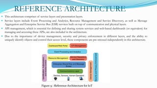 REFERENCE ARCHITECTURE
 This architecture comprises of service layers and presentation layers.
 Service layers include Event Processing and Analytics, Resource Management and Service Discovery, as well as Message
Aggregation and Enterprise Service Bus (ESB) services built on top of communication and physical layers.
 API management, which is essential for defining and sharing system services and web-based dashboards (or equivalent) for
managing and accessing these APIs, are also included in the architecture.
 Due to the importance of device management, security and privacy enforcement in different layers, and the ability to
uniquely identify objects and control their access level, these components are pre-stressed independently in this architecture.
Figure 9 : Reference Architecture for IoT
 