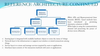 REFERENCE ARCHITECTURE CONTINUED
Reference
Architecture
SOA based
Architecture
Sensing layer Network layer Service layer
Interface
layer
API Oriented
Architecture
o Sensing layer is integrated with available hardware objects to sense the status of things.
o Network layer is the infrastructure to support over wireless or wired connections among
things.
o Service layer is to create and manage services required by users or applications.
o Interfaces layer consists of the interaction methods with users or applications.
Web APIs and Representational State
Transfer (REST)- based methods have
been introduced as promising
alternative solutions to RMI.
This helps in using the communication
channel and processing the power of
devices more efficiently.
 