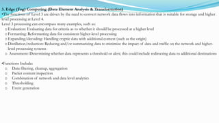 3. Edge (Fog) Computing (Data Element Analysis & Transformation)
•The functions of Level 3 are driven by the need to convert network data flows into information that is suitable for storage and higher
level processing at Level 4.
Level 3 processing can encompass many examples, such as:
o Evaluation: Evaluating data for criteria as to whether it should be processed at a higher level
o Formatting: Reformatting data for consistent higher-level processing
o Expanding/decoding: Handling cryptic data with additional context (such as the origin)
o Distillation/reduction: Reducing and/or summarizing data to minimize the impact of data and traffic on the network and higher-
level processing systems
o Assessment: Determining whether data represents a threshold or alert; this could include redirecting data to additional destinations
•Functions Include:
o Data filtering, cleanup, aggregation
o Packet content inspection
o Combination of network and data level analytics
o Thresholding
o Event generation
 