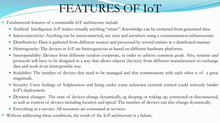FEATURES OF IoT
 Fundamental features of a sustainable IoT architecture include
 Artificial Intelligence: IoT makes virtually anything “smart”. Knowledge can be extracted from generated data.
 Interconnectivity: Anything can be interconnected, any time and anywhere using a communication infrastructure.
 Distributivity: Data is gathered from different sources and processed by several entities in a distributed manner.
 Heterogeneity: The devices in IoT are heterogeneous as based on different hardware platforms.
 Interoperability: Devices from different vendors cooperate, in order to achieve common goals. Also, systems and
protocols will have to be designed in a way that allows objects (devices) from different manufacturers to exchange
data and work in an interoperable way.
 Scalability: The number of devices that need to be managed and that communicate with each other is of a great
magnitude.
 Security: Users feelings of helplessness and being under some unknown external control could seriously hinder
IoT's deployment.
 Dynamic changes: The state of devices change dynamically, eg sleeping or waking up, connected or disconnected,
as well as context of devices including location and speed. The number of devices can also change dynamically.
 Everything as a service: All resources are consumed as services.
 Without addressing these conditions, the result of the IoT architecture is a failure.
 