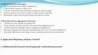 4. Data Accumulation (Storage):
• Makes the network data usable by applications.
• Converts data-in-motion to data-at-rest.
• Converts format from network packets to database relational tables.
• Achieves transition from ‘Event based’ to ‘Query based’ computing.
• Dramatically reduces data through filtering and selective storing.
5. Data Abstraction (Aggregation & Access)
• Abstracts the data interface for applications
• Create schemas and views of data in the manner that applications want
• Combines data from multiple sources, simplifying the application
• Filtering, selecting, projecting, and reformatting the data to serve the client applications
• Reconciles differences in data shape, format, semantics, access protocol, and security
6. Application (Reporting, Analytics, Control)
7. Collaboration & Processes (Involving people and business processes)
 
