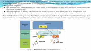 • A virtual sensor may not have any real sensor’s physical properties such as manufacturer or battery power information, but does
have other properties, such as: who created it; what methods are used, and what original sensors it is based on.
• Two degrees of complexity:
• The combination of a limited number of related sensors or measurements to derive new virtual data (usually done at the
sensor node or gateway level).
• The complex process of deriving virtual information from a huge space of sensed data (generally at the application level).
• Valuable higher-level knowledge is being derived from lower-level events and can be approached using different technologies from
many independent research ﬁelds (such as, discrete event simulation active databases, network management, or temporal reasoning),
Figure 4: Different levels for sensor virtualization.
 