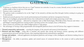 GATEWAY
• A gateway is a hardware device that acts as a "gate" between two networks. It may be a router, firewall, server, or other device that
enables traffic to flow in and out of the network.
• Gateway is also a node itself.
• The gateway node is considered to be on the "edge" of the network as all data must flow through it before coming in or going out
of the network.
• Traditional network gateways have mostly performed protocol translation and device management functions.
• They are not intelligent, programmable devices that could perform in-depth and complex processing on IoT data.
• Today's "smart" IoT gateways -- delivered by companies such as Dell Technologies, Wind River/Intel, Nexcom and others -- are
full-fledged computing platforms running modern operating systems (for example, Linux or Windows).
• These systems are sometimes also called intelligent gateways or edge gateways.
• The advantages of having a fully programmable and manageable platform closer to the IoT devices they support is immense:
• Trusted connectivity and security -- ensuring the integrity of the network and system in both directions
• Protocol and data bridge -- being able to translate and transfer data among and between systems operating with different
communications protocols and data formats, often requiring bidirectional communication capabilities
• Storage and analysis -- onboard application development platforms and storage to drive intelligence and decision-making closer to
the edge device
• Management -- the ability to provision, update and control access of connected devices to the system as well as policy-based
permissions
 