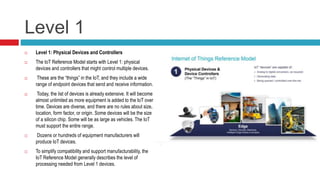Level 1
 Level 1: Physical Devices and Controllers
 The IoT Reference Model starts with Level 1: physical
devices and controllers that might control multiple devices.
 These are the “things” in the IoT, and they include a wide
range of endpoint devices that send and receive information.
 Today, the list of devices is already extensive. It will become
almost unlimited as more equipment is added to the IoT over
time. Devices are diverse, and there are no rules about size,
location, form factor, or origin. Some devices will be the size
of a silicon chip. Some will be as large as vehicles. The IoT
must support the entire range.
 Dozens or hundreds of equipment manufacturers will
produce IoT devices.
 To simplify compatibility and support manufacturability, the
IoT Reference Model generally describes the level of
processing needed from Level 1 devices.
 