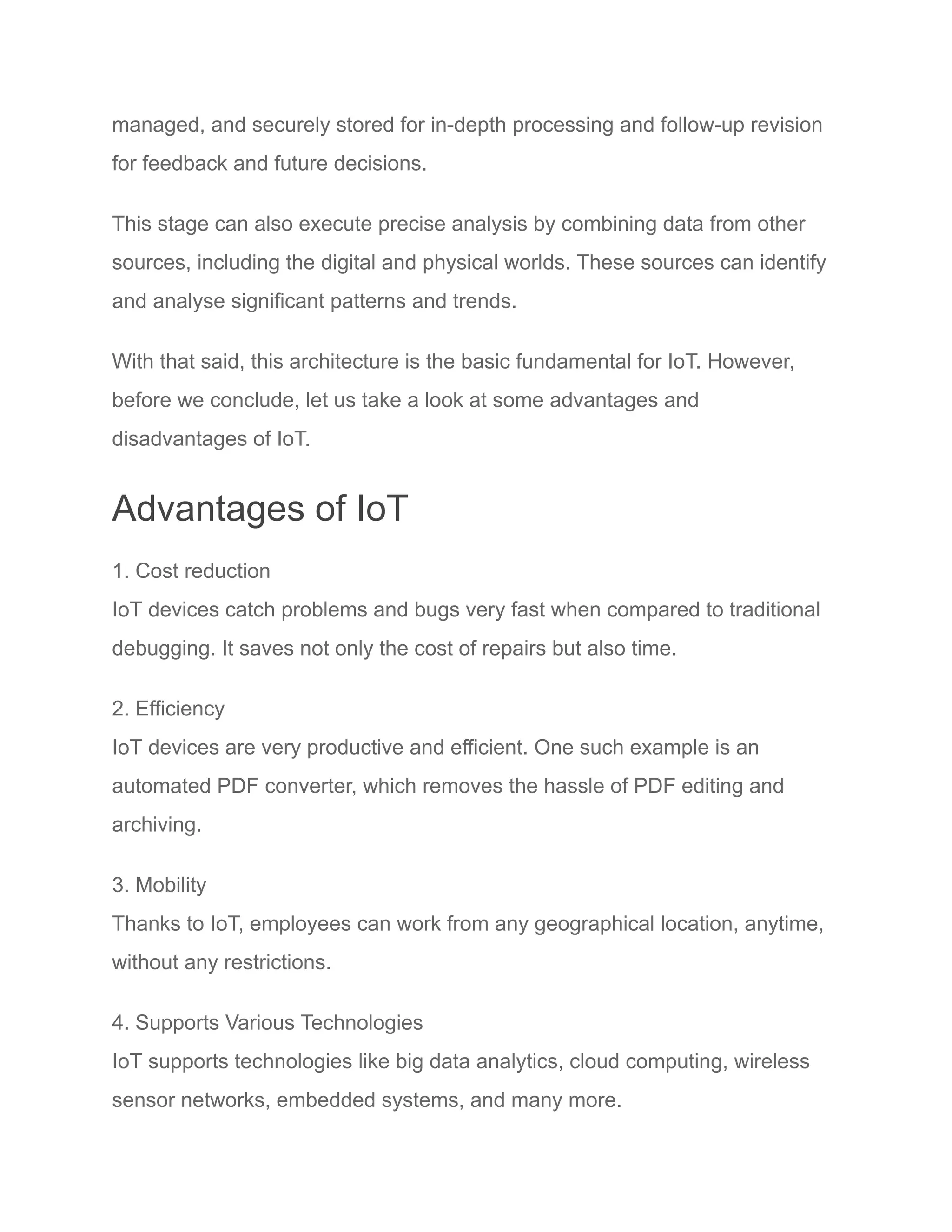 managed, and securely stored for in-depth processing and follow-up revision
for feedback and future decisions.
This stage can also execute precise analysis by combining data from other
sources, including the digital and physical worlds. These sources can identify
and analyse significant patterns and trends.
With that said, this architecture is the basic fundamental for IoT. However,
before we conclude, let us take a look at some advantages and
disadvantages of IoT.
Advantages of IoT
1. Cost reduction
IoT devices catch problems and bugs very fast when compared to traditional
debugging. It saves not only the cost of repairs but also time.
2. Efficiency
IoT devices are very productive and efficient. One such example is an
automated PDF converter, which removes the hassle of PDF editing and
archiving.
3. Mobility
Thanks to IoT, employees can work from any geographical location, anytime,
without any restrictions.
4. Supports Various Technologies
IoT supports technologies like big data analytics, cloud computing, wireless
sensor networks, embedded systems, and many more.
 