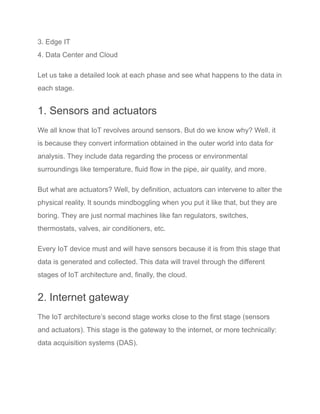 3. Edge IT
4. Data Center and Cloud
Let us take a detailed look at each phase and see what happens to the data in
each stage.
1. Sensors and actuators
We all know that IoT revolves around sensors. But do we know why? Well. it
is because they convert information obtained in the outer world into data for
analysis. They include data regarding the process or environmental
surroundings like temperature, fluid flow in the pipe, air quality, and more.
But what are actuators? Well, by definition, actuators can intervene to alter the
physical reality. It sounds mindboggling when you put it like that, but they are
boring. They are just normal machines like fan regulators, switches,
thermostats, valves, air conditioners, etc.
Every IoT device must and will have sensors because it is from this stage that
data is generated and collected. This data will travel through the different
stages of IoT architecture and, finally, the cloud.
2. Internet gateway
The IoT architecture’s second stage works close to the first stage (sensors
and actuators). This stage is the gateway to the internet, or more technically:
data acquisition systems (DAS).
 