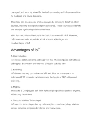 managed, and securely stored for in-depth processing and follow-up revision
for feedback and future decisions.
This stage can also execute precise analysis by combining data from other
sources, including the digital and physical worlds. These sources can identify
and analyse significant patterns and trends.
With that said, this architecture is the basic fundamental for IoT. However,
before we conclude, let us take a look at some advantages and
disadvantages of IoT.
Advantages of IoT
1. Cost reduction
IoT devices catch problems and bugs very fast when compared to traditional
debugging. It saves not only the cost of repairs but also time.
2. Efficiency
IoT devices are very productive and efficient. One such example is an
automated PDF converter, which removes the hassle of PDF editing and
archiving.
3. Mobility
Thanks to IoT, employees can work from any geographical location, anytime,
without any restrictions.
4. Supports Various Technologies
IoT supports technologies like big data analytics, cloud computing, wireless
sensor networks, embedded systems, and many more.
 