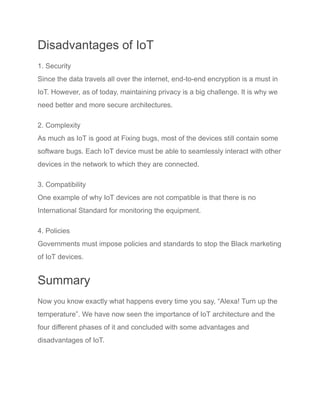 Disadvantages of IoT
1. Security
Since the data travels all over the internet, end-to-end encryption is a must in
IoT. However, as of today, maintaining privacy is a big challenge. It is why we
need better and more secure architectures.
2. Complexity
As much as IoT is good at Fixing bugs, most of the devices still contain some
software bugs. Each IoT device must be able to seamlessly interact with other
devices in the network to which they are connected.
3. Compatibility
One example of why IoT devices are not compatible is that there is no
International Standard for monitoring the equipment.
4. Policies
Governments must impose policies and standards to stop the Black marketing
of IoT devices.
Summary
Now you know exactly what happens every time you say, “Alexa! Turn up the
temperature”. We have now seen the importance of IoT architecture and the
four different phases of it and concluded with some advantages and
disadvantages of IoT.
 