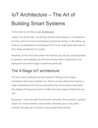 IoT Architecture – The Art of
Building Smart Systems
In this article we will discuss IoT Architecture
“Alexa! Turn off the light”, we all know that this task happens in a millisecond,
but only a few of us know what happens behind the scenes. In this article, we
shall try to understand the architecture of IoT as we scale down each layer of
the 4 stage architecture IoT system.
Hopefully, by the end of this article, the next time you ask any virtual assistant
to operate a smart gadget, you will know exactly what is happening in the
background and which stage is performing what role.
The 4-Stage IoT architecture
The most used architecture for the Internet of Things is the 4-stage
architecture which has 4 phases in it. There is no rule stating that only the 4
stage architecture of IoT will be used all the time, but the twist is that these
four stages will always be used no matter how many stage architectures you
use.
By phases, I mean the path that the action traverses. So to achieve a specific
action, be it smart watches, smart homes, driverless cars, or any other
example, the data has to traverse or go through these phases.
 
