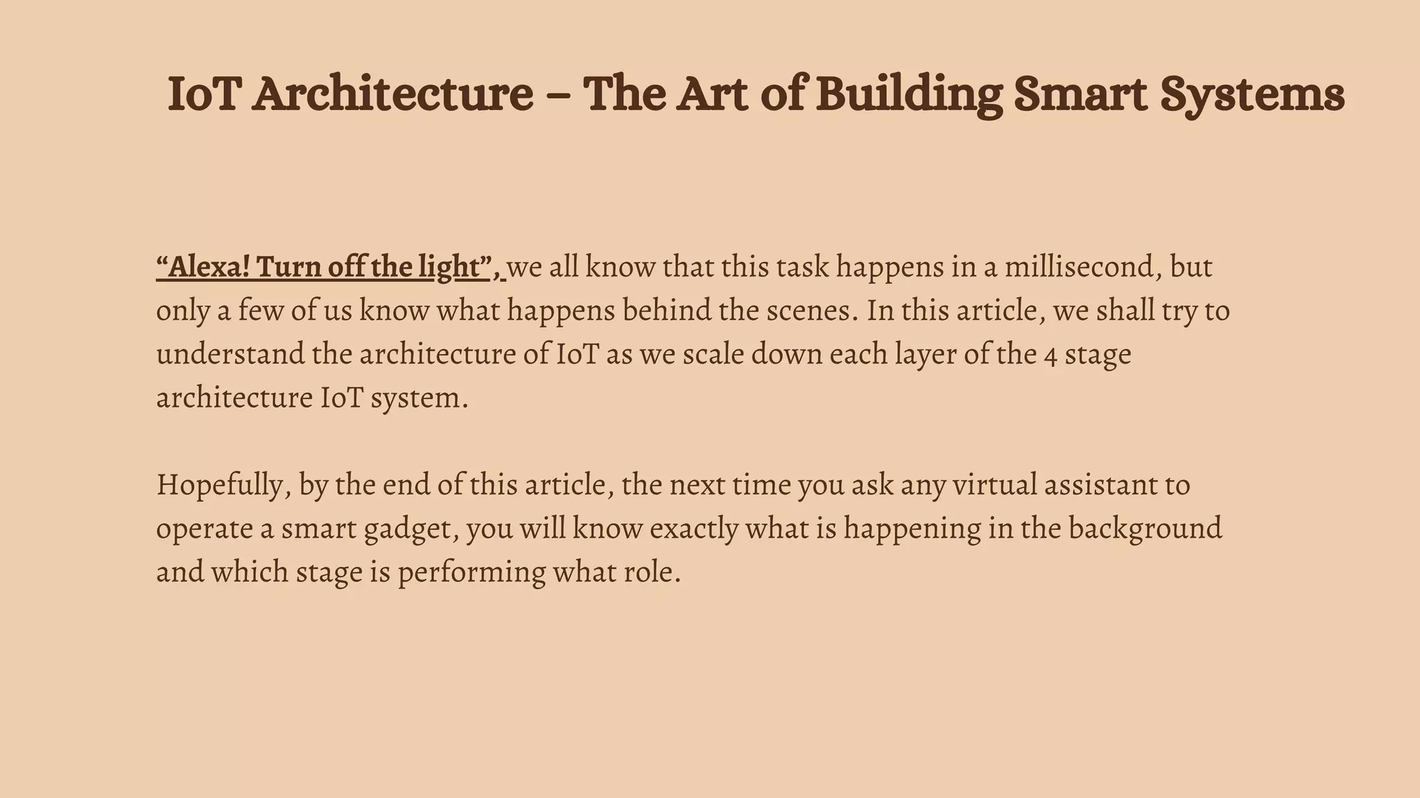 “Alexa! Turn off the light”, we all know that this task happens in a millisecond, but
only a few of us know what happens behind the scenes. In this article, we shall try to
understand the architecture of IoT as we scale down each layer of the 4 stage
architecture IoT system.
Hopefully, by the end of this article, the next time you ask any virtual assistant to
operate a smart gadget, you will know exactly what is happening in the background
and which stage is performing what role.
IoT Architecture – The Art of Building Smart Systems
 