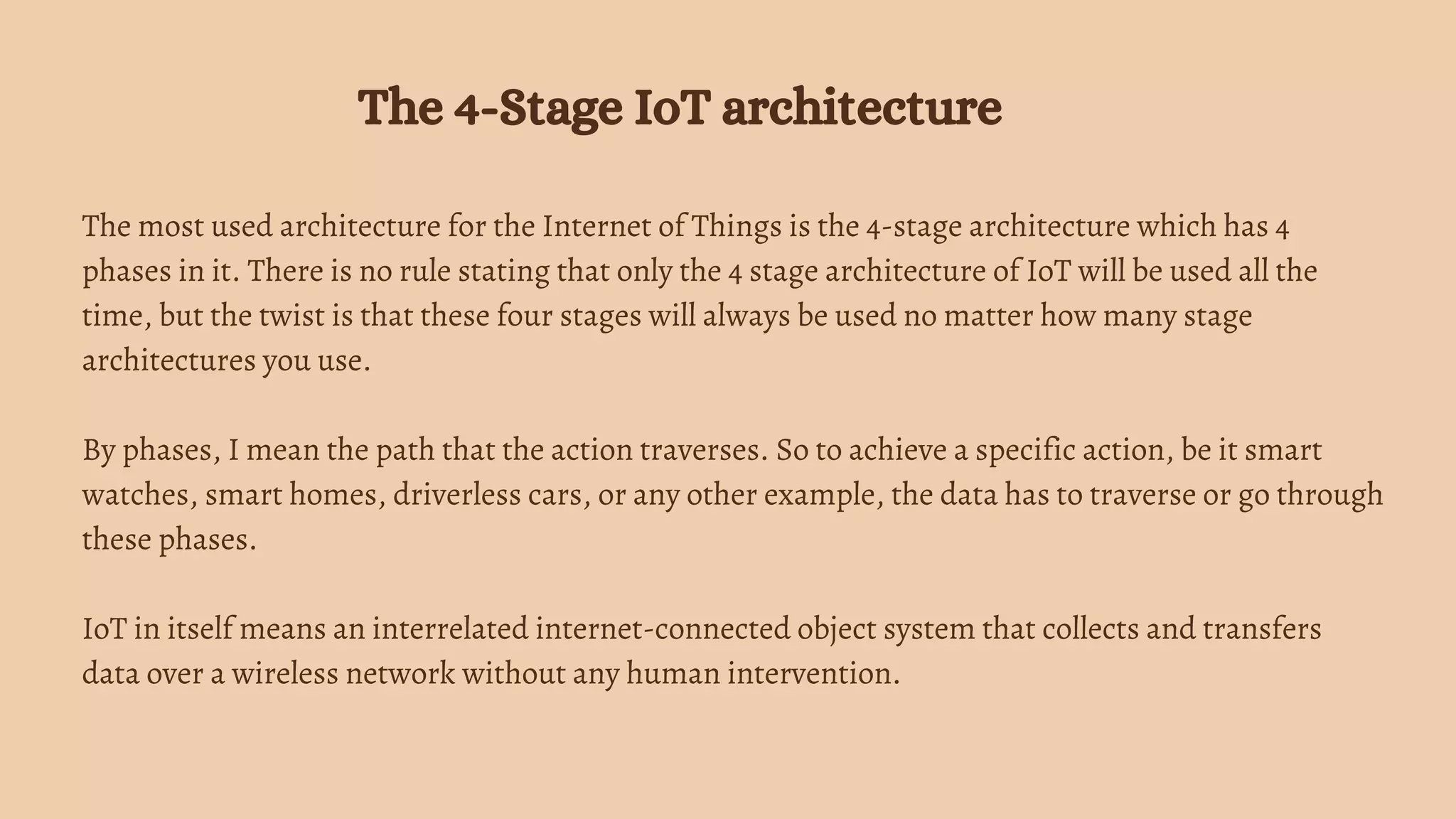 The most used architecture for the Internet of Things is the 4-stage architecture which has 4
phases in it. There is no rule stating that only the 4 stage architecture of IoT will be used all the
time, but the twist is that these four stages will always be used no matter how many stage
architectures you use.
By phases, I mean the path that the action traverses. So to achieve a specific action, be it smart
watches, smart homes, driverless cars, or any other example, the data has to traverse or go through
these phases.
IoT in itself means an interrelated internet-connected object system that collects and transfers
data over a wireless network without any human intervention.
The 4-Stage IoT architecture
 