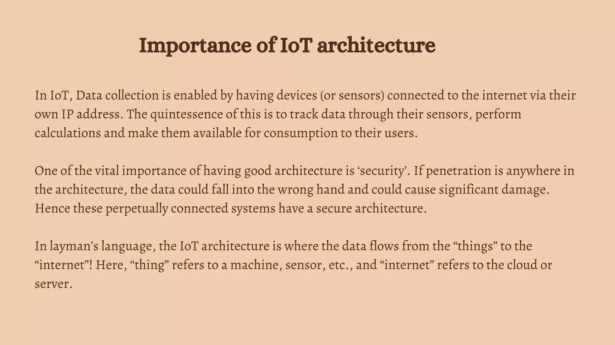 In IoT, Data collection is enabled by having devices (or sensors) connected to the internet via their
own IP address. The quintessence of this is to track data through their sensors, perform
calculations and make them available for consumption to their users.
One of the vital importance of having good architecture is ‘security’. If penetration is anywhere in
the architecture, the data could fall into the wrong hand and could cause significant damage.
Hence these perpetually connected systems have a secure architecture.
In layman’s language, the IoT architecture is where the data flows from the “things” to the
“internet”! Here, “thing” refers to a machine, sensor, etc., and “internet” refers to the cloud or
server.
Importance of IoT architecture
 